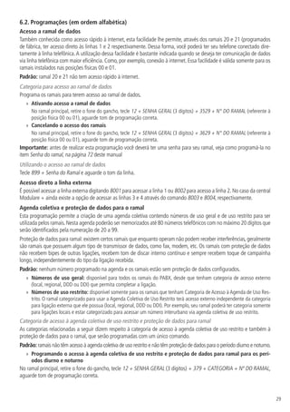 29
6.2.  Programações (em ordem alfabética)
Acesso a ramal de dados
Também conhecida como acesso rápido à internet, esta facilidade lhe permite, através dos ramais 20 e 21 (programados
de fábrica, ter acesso direto às linhas 1 e 2 respectivamente. Dessa forma, você poderá ter seu telefone conectado dire-
tamente à linha telefônica.A utilização dessa facilidade é bastante indicada quando se deseja ter comunicação de dados
via linha telefônica com maior eficiência. Como, por exemplo, conexão à internet. Essa facilidade é válida somente para os
ramais instalados nas posições físicas 00 e 01.
Padrão: ramal 20 e 21 não tem acesso rápido à internet.
Categoria para acesso ao ramal de dados
Programa os ramais para terem acesso ao ramal de dados.
»» Ativando acesso a ramal de dados
No ramal principal, retire o fone do gancho, tecle 12 + SENHA GERAL (3 dígitos) + 3529 + N° DO RAMAL (referente à
posição física 00 ou 01), aguarde tom de programação correta.
»» Cancelando o acesso dos ramais
No ramal principal, retire o fone do gancho, tecle 12 + SENHA GERAL (3 dígitos) + 3629 + N° DO RAMAL (referente à
posição física 00 ou 01), aguarde tom de programação correta.
Importante: antes de realizar esta programação você deverá ter uma senha para seu ramal, veja como programá-la no
item Senha do ramal, na página 72 deste manual
Utilizando o acesso ao ramal de dados
Tecle 899 + Senha do Ramal e aguarde o tom da linha.
Acesso direto a linha externa
É possível acessar a linha externa digitando 8001 para acessar a linha 1 ou 8002 para acesso a linha 2. No caso da central
Modulare + ainda existe a opção de acessar as linhas 3 e 4 através do comando 8003 e 8004, respectivamente.
Agenda coletiva e proteção de dados para o ramal
Esta programação permite a criação de uma agenda coletiva contendo números de uso geral e de uso restrito para ser
utilizada pelos ramais.Nesta agenda poderão ser memorizados até 80 números telefônicos com no máximo 20 dígitos que
serão identificados pela numeração de 20 a 99.
Proteção de dados para ramal: existem certos ramais que enquanto operam não podem receber interferências, geralmente
são ramais que possuem algum tipo de transmissor de dados, como fax, modem, etc. Os ramais com proteção de dados
não recebem bipes de outras ligações, recebem tom de discar interno contínuo e sempre recebem toque de campainha
longo, independentemente do tipo da ligação recebida.
Padrão: nenhum número programado na agenda e os ramais estão sem proteção de dados configurados.
»» Números de uso geral: disponível para todos os ramais do PABX, desde que tenham categoria de acesso externo
(local, regional, DDD ou DDI) que permita completar a ligação.
»» Números de uso restrito: disponível somente para os ramais que tenham Categoria de Acesso à Agenda de Uso Res-
trito. O ramal categorizado para usar a Agenda Coletiva de Uso Restrito terá acesso externo independente da categoria
para ligação externa que ele possua (local, regional, DDD ou DDI). Por exemplo, seu ramal poderá ter categoria somente
para ligações locais e estar categorizado para acessar um número interurbano via agenda coletiva de uso restrito.
Categoria de acesso à agenda coletiva de uso restrito e proteção de dados para ramal
As categorias relacionadas a seguir dizem respeito à categoria de acesso à agenda coletiva de uso restrito e também à
proteção de dados para o ramal, que serão programadas com um único comando.
Padrão:ramais não têm acesso à agenda coletiva de uso restrito e não têm proteção de dados para o período diurno e noturno.
»» Programando o acesso à agenda coletiva de uso restrito e proteção de dados para ramal para os perí-
odos diurno e noturno
No ramal principal, retire o fone do gancho, tecle 12 + SENHA GERAL (3 dígitos) + 379 + CATEGORIA + Nº DO RAMAL,
aguarde tom de programação correta.
 