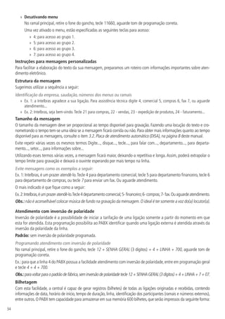 34
»» Desativando menu
No ramal principal, retire o fone do gancho, tecle 11660, aguarde tom de programação correta.
Uma vez ativado o menu, estão especificadas as seguintes teclas para acesso:
»» 4: para acesso ao grupo 1.
»» 5: para acesso ao grupo 2.
»» 6: para acesso ao grupo 3.
»» 7: para acesso ao grupo 4.
Instruções para mensagens personalizadas
Para facilitar a elaboração do texto da sua mensagem, preparamos um roteiro com informações importantes sobre aten-
dimento eletrônico.
Estrutura da mensagem
Sugerimos utilizar a sequência a seguir:
Identificação da empresa, saudação, números dos menus ou ramais
»» Ex. 1: a Intelbras agradece a sua ligação. Para assistência técnica digite 4, comercial 5, compras 6, fax 7, ou aguarde
atendimento...
»» Ex. 2: Intelbras, seja bem-vindo.Tecle 21 para compras, 22 - vendas, 23 - expedição de produtos, 24 - faturamento...
Tamanho da mensagem
O tamanho da mensagem deve ser proporcional ao tempo disponível para gravação. Fazendo uma locução do texto e cro-
nometrando o tempo tem-se uma ideia se a mensagem ficará corrida ou não. Para obter mais informações quanto ao tempo
disponível para as mensagens, consulte o item 3.2. Placa de atendimento automático (DISA), na página 8 deste manual.
Evite repetir várias vezes os mesmos termos Digite..., disque..., tecle..., para falar com..., departamento..., para departa-
mento..., setor..., para informações sobre...
Utilizando esses termos várias vezes, a mensagem ficará maior, deixando-a repetitiva e longa.Assim, poderá extrapolar o
tempo limite para gravação e deixará o ouvinte esperando por mais tempo na linha.
Evite mensagens como os exemplos a seguir:
Ex. 1: Intelbras, é um prazer atendê-lo.Tecle 4 para departamento comercial, tecle 5 para departamento financeiro, tecle 6
para departamento de compras, ou tecle 7 para enviar um fax. Ou aguarde atendimento.
O mais indicado é que fique como a seguir:
Ex.2:Intelbras,éumprazeratendê-lo.Tecle4departamentocomercial;5-financeiro;6-compras;7-fax.Ouaguardeatendimento.
Obs.: não é aconselhável colocar música de fundo na gravação da mensagem.O ideal é ter somente a voz do(a) locutor(a).
Atendimento com inversão de polaridade
Inversão de polaridade é a possibilidade de iniciar a tarifação de uma ligação somente a partir do momento em que
esta for atendida. Esta programação possibilita ao PABX identificar quando uma ligação externa é atendida através da
inversão da polaridade da linha.
Padrão: sem inversão de polaridade programada.
Programando atendimento com inversão de polaridade
No ramal principal, retire o fone do gancho, tecle 12 + SENHA GERAL (3 dígitos) + 4 + LINHA + 700, aguarde tom de
programação correta.
Ex.:para que a linha 4 do PABX possua a facilidade atendimento com inversão de polaridade,entre em programação geral
e tecle 4 + 4 + 700.
Obs.:para voltar para opadrão defábrica,sem inversão de polaridade tecle 12+ SENHA GERAL(3 dígitos)+ 4 + LINHA+ 7+ 07.
Bilhetagem
Com esta facilidade, a central é capaz de gerar registros (bilhetes) de todas as ligações originadas e recebidas, contendo
informações de data, horário de início, tempo de duração, linha, identificação dos participantes (ramais e números externos),
entre outros.O PABX tem capacidade para armazenar em sua memória 600 bilhetes,que serão impressos da seguinte forma:
 