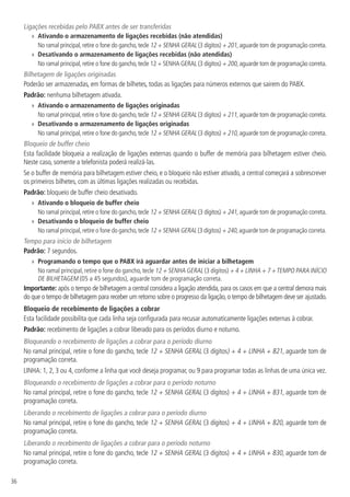 36
Ligações recebidas pelo PABX antes de ser transferidas
»» Ativando o armazenamento de ligações recebidas (não atendidas)
No ramal principal,retire o fone do gancho,tecle 12 + SENHA GERAL (3 dígitos) + 201,aguarde tom de programação correta.
»» Desativando o armazenamento de ligações recebidas (não atendidas)
No ramal principal,retire o fone do gancho,tecle 12 + SENHA GERAL (3 dígitos) + 200,aguarde tom de programação correta.
Bilhetagem de ligações originadas
Poderão ser armazenadas, em formas de bilhetes, todas as ligações para números externos que sairem do PABX.
Padrão: nenhuma bilhetagem ativada.
»» Ativando o armazenamento de ligações originadas
No ramal principal,retire o fone do gancho,tecle 12 + SENHA GERAL (3 dígitos) + 211,aguarde tom de programação correta.
»» Desativando o armazenamento de ligações originadas
No ramal principal,retire o fone do gancho,tecle 12 + SENHA GERAL (3 dígitos) + 210,aguarde tom de programação correta.
Bloqueio de buffer cheio
Esta facilidade bloqueia a realização de ligações externas quando o buffer de memória para bilhetagem estiver cheio.
Neste caso, somente a telefonista poderá realizá-las.
Se o buffer de memória para bilhetagem estiver cheio, e o bloqueio não estiver ativado, a central começará a sobrescrever
os primeiros bilhetes, com as últimas ligações realizadas ou recebidas.
Padrão: bloqueio de buffer cheio desativado.
»» Ativando o bloqueio de buffer cheio
No ramal principal,retire o fone do gancho,tecle 12 + SENHA GERAL (3 dígitos) + 241,aguarde tom de programação correta.
»» Desativando o bloqueio de buffer cheio
No ramal principal,retire o fone do gancho,tecle 12 + SENHA GERAL (3 dígitos) + 240,aguarde tom de programação correta.
Tempo para início de bilhetagem
Padrão: 7 segundos.
»» Programando o tempo que o PABX irá aguardar antes de iniciar a bilhetagem
No ramal principal, retire o fone do gancho, tecle 12 + SENHA GERAL (3 dígitos) + 4 + LINHA + 7 +TEMPO PARA INÍCIO
DE BILHETAGEM (05 a 45 segundos), aguarde tom de programação correta.
Importante: após o tempo de bilhetagem a central considera a ligação atendida,para os casos em que a central demora mais
do que o tempo de bilhetagem para receber um retorno sobre o progresso da ligação,o tempo de bilhetagem deve ser ajustado.
Bloqueio de recebimento de ligações a cobrar
Esta facilidade possibilita que cada linha seja configurada para recusar automaticamente ligações externas à cobrar.
Padrão: recebimento de ligações a cobrar liberado para os períodos diurno e noturno.
Bloqueando o recebimento de ligações a cobrar para o período diurno
No ramal principal, retire o fone do gancho, tecle 12 + SENHA GERAL (3 dígitos) + 4 + LINHA + 821, aguarde tom de
programação correta.
LINHA: 1, 2, 3 ou 4, conforme a linha que você deseja programar, ou 9 para programar todas as linhas de uma única vez.
Bloqueando o recebimento de ligações a cobrar para o período noturno
No ramal principal, retire o fone do gancho, tecle 12 + SENHA GERAL (3 dígitos) + 4 + LINHA + 831, aguarde tom de
programação correta.
Liberando o recebimento de ligações a cobrar para o período diurno
No ramal principal, retire o fone do gancho, tecle 12 + SENHA GERAL (3 dígitos) + 4 + LINHA + 820, aguarde tom de
programação correta.
Liberando o recebimento de ligações a cobrar para o período noturno
No ramal principal, retire o fone do gancho, tecle 12 + SENHA GERAL (3 dígitos) + 4 + LINHA + 830, aguarde tom de
programação correta.
 