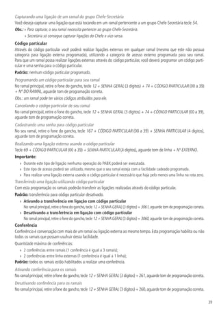 39
Capturando uma ligação de um ramal do grupo Chefe-Secretária
Você deseja capturar uma ligação que está tocando em um ramal pertencente a um grupo Chefe-Secretária tecle 54.
Obs.: » Para capturar, o seu ramal necessita pertencer ao grupo Chefe-Secretária.
» Secretária só consegue capturar ligações do Chefe e vice-versa.
Código particular
Através do código particular você poderá realizar ligações externas em qualquer ramal (mesmo que este não possua
categoria para ligação externa programada), utilizando a categoria de acesso externo programada para seu ramal.
Para que um ramal possa realizar ligações externas através do código particular, você deverá programar um código parti-
cular e uma senha para o código particular.
Padrão: nenhum código particular programado.
Programando um código particular para seu ramal
No ramal principal, retire o fone do gancho, tecle 12 + SENHA GERAL (3 dígitos) + 74 + CÓDIGO PARTICULAR (00 a 39)
+ Nº DO RAMAL, aguarde tom de programação correta.
Obs.: um ramal pode ter vários códigos atribuídos para ele.
Cancelando o código particular de seu ramal
No ramal principal, retire o fone do gancho, tecle 12 + SENHA GERAL (3 dígitos) + 74 + CÓDIGO PARTICULAR (00 a 39),
aguarde tom de programação correta.
Cadastrando uma senha para código particular
No seu ramal, retire o fone do gancho, tecle 167 + CÓDIGO PARTICULAR (00 a 39) + SENHA PARTICULAR (4 dígitos),
aguarde tom de programação correta.
Realizando uma ligação externa usando o código particular
Tecle 69 + CÓDIGO PARTICULAR (00 a 39) + SENHA PARTICULAR (4 dígitos), aguarde tom de linha + Nº EXTERNO.
Importante:
»» Durante este tipo de ligação nenhuma operação do PABX poderá ser executada.
»» Este tipo de acesso poderá ser utilizado, mesmo que o seu ramal esteja com a facilidade cadeado programada.
»» Para realizar uma ligação externa usando o código particular é necessário que haja pelo menos uma linha na rota zero.
Transferindo uma ligação utilizando código particular
Com esta programação os ramais poderão transferir as ligações realizadas através do código particular.
Padrão: transferência para código particular desativado.
»» Ativando a transferência em ligação com código particular
No ramal principal,retire o fone do gancho,tecle 12 + SENHA GERAL (3 dígitos) + 3061,aguarde tom de programação correta.
»» Desativando a transferência em ligação com código particular
No ramal principal,retire o fone do gancho,tecle 12 + SENHA GERAL (3 dígitos) + 3060,aguarde tom de programação correta.
Conferência
Conferência é conversação com mais de um ramal ou ligação externa ao mesmo tempo. Esta programação habilita ou não
todos os ramais que possam usufruir desta facilidade.
Quantidade máxima de conferências:
»» 2 conferências entre ramais (1 conferência é igual a 3 ramais);
»» 2 conferências entre linha externas (1 conferência é igual a 1 linha);
Padrão: todos os ramais estão habilitados a realizar uma conferência.
Ativando conferência para os ramais
No ramal principal,retire o fone do gancho,tecle 12 + SENHA GERAL (3 dígitos) + 261,aguarde tom de programação correta.
Desativando conferência para os ramais
No ramal principal,retire o fone do gancho,tecle 12 + SENHA GERAL (3 dígitos) + 260,aguarde tom de programação correta.
 
