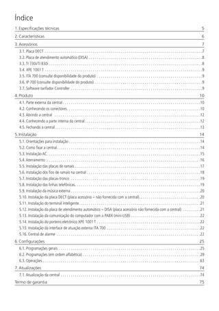 Índice
1. Especificações técnicas	 5
2. Características	 6
3. Acessórios	 7
3.1.  Placa DECT. . . . . . . . . . . . . . . . . . . . . . . . . . . . . . . . . . . . . . . . . . . . . . . . . . . . . . . . . . . . . . . . . . . . . . . . . . . . . . . 7
3.2.  Placa de atendimento automático (DISA). . . . . . . . . . . . . . . . . . . . . . . . . . . . . . . . . . . . . . . . . . . . . . . . . . . . . . . . . 8
3.3.  TI 730i/TI 830i. . . . . . . . . . . . . . . . . . . . . . . . . . . . . . . . . . . . . . . . . . . . . . . . . . . . . . . . . . . . . . . . . . . . . . . . . . . . . 8
3.4.  XPE 1001 T. . . . . . . . . . . . . . . . . . . . . . . . . . . . . . . . . . . . . . . . . . . . . . . . . . . . . . . . . . . . . . . . . . . . . . . . . . . . . . . 9
3.5.  ITA 700 (consulte disponibilidade do produto). . . . . . . . . . . . . . . . . . . . . . . . . . . . . . . . . . . . . . . . . . . . . . . . . . . . . 9
3.6.  IP 700 (consulte disponibilidade do produto). . . . . . . . . . . . . . . . . . . . . . . . . . . . . . . . . . . . . . . . . . . . . . . . . . . . . . 9
3.7.  Software tarifador Controller. . . . . . . . . . . . . . . . . . . . . . . . . . . . . . . . . . . . . . . . . . . . . . . . . . . . . . . . . . . . . . . . . . 9
4. Produto	 10
4.1.  Parte externa da central. . . . . . . . . . . . . . . . . . . . . . . . . . . . . . . . . . . . . . . . . . . . . . . . . . . . . . . . . . . . . . . . . . . . . 10
4.2.  Conhecendo os conectores. . . . . . . . . . . . . . . . . . . . . . . . . . . . . . . . . . . . . . . . . . . . . . . . . . . . . . . . . . . . . . . . . . . 10
4.3.  Abrindo a central . . . . . . . . . . . . . . . . . . . . . . . . . . . . . . . . . . . . . . . . . . . . . . . . . . . . . . . . . . . . . . . . . . . . . . . . . 12
4.4.  Conhecendo a parte interna da central. . . . . . . . . . . . . . . . . . . . . . . . . . . . . . . . . . . . . . . . . . . . . . . . . . . . . . . . . . 12
4.5.  Fechando a central. . . . . . . . . . . . . . . . . . . . . . . . . . . . . . . . . . . . . . . . . . . . . . . . . . . . . . . . . . . . . . . . . . . . . . . . . 13
5. Instalação	 14
5.1.  Orientações para instalação. . . . . . . . . . . . . . . . . . . . . . . . . . . . . . . . . . . . . . . . . . . . . . . . . . . . . . . . . . . . . . . . . . 14
5.2.  Como fixar a central. . . . . . . . . . . . . . . . . . . . . . . . . . . . . . . . . . . . . . . . . . . . . . . . . . . . . . . . . . . . . . . . . . . . . . . . 14
5.3.  Instalação AC. . . . . . . . . . . . . . . . . . . . . . . . . . . . . . . . . . . . . . . . . . . . . . . . . . . . . . . . . . . . . . . . . . . . . . . . . . . . . 15
5.4.  Aterramento . . . . . . . . . . . . . . . . . . . . . . . . . . . . . . . . . . . . . . . . . . . . . . . . . . . . . . . . . . . . . . . . . . . . . . . . . . . . . 16
5.5.  Instalação das placas de ramais. . . . . . . . . . . . . . . . . . . . . . . . . . . . . . . . . . . . . . . . . . . . . . . . . . . . . . . . . . . . . . . 17
5.6.  Instalação dos fios de ramais na central. . . . . . . . . . . . . . . . . . . . . . . . . . . . . . . . . . . . . . . . . . . . . . . . . . . . . . . . . 18
5.7.  Instalação das placas-tronco . . . . . . . . . . . . . . . . . . . . . . . . . . . . . . . . . . . . . . . . . . . . . . . . . . . . . . . . . . . . . . . . . 19
5.8.  Instalação das linhas telefônicas. . . . . . . . . . . . . . . . . . . . . . . . . . . . . . . . . . . . . . . . . . . . . . . . . . . . . . . . . . . . . . .19
5.9.  Instalação da música externa. . . . . . . . . . . . . . . . . . . . . . . . . . . . . . . . . . . . . . . . . . . . . . . . . . . . . . . . . . . . . . . . . 20
5.10.  Instalação da placa DECT (placa acessório – não fornecida com a central). . . . . . . . . . . . . . . . . . . . . . . . . . . . . . .20
5.11.  Instalação do terminal inteligente. . . . . . . . . . . . . . . . . . . . . . . . . . . . . . . . . . . . . . . . . . . . . . . . . . . . . . . . . . . . . 21
5.12.  Instalação da placa de atendimento automático – DISA (placa acessório não fornecida com a central) . . . . . . . . . 21
5.13.  Instalação da comunicação do computador com o PABX (mini-USB). . . . . . . . . . . . . . . . . . . . . . . . . . . . . . . . . . . 22
5.14.  Instalação do porteiro eletrônico XPE 1001 T. . . . . . . . . . . . . . . . . . . . . . . . . . . . . . . . . . . . . . . . . . . . . . . . . . . . 22
5.15.  Instalação da interface de atuação externa ITA 700. . . . . . . . . . . . . . . . . . . . . . . . . . . . . . . . . . . . . . . . . . . . . . . 22
5.16.  Central de alarme . . . . . . . . . . . . . . . . . . . . . . . . . . . . . . . . . . . . . . . . . . . . . . . . . . . . . . . . . . . . . . . . . . . . . . . . 22
6. Configurações	 25
6.1.  Programações gerais. . . . . . . . . . . . . . . . . . . . . . . . . . . . . . . . . . . . . . . . . . . . . . . . . . . . . . . . . . . . . . . . . . . . . . . 25
6.2.  Programações (em ordem alfabética). . . . . . . . . . . . . . . . . . . . . . . . . . . . . . . . . . . . . . . . . . . . . . . . . . . . . . . . . . . 29
6.3.  Operações. . . . . . . . . . . . . . . . . . . . . . . . . . . . . . . . . . . . . . . . . . . . . . . . . . . . . . . . . . . . . . . . . . . . . . . . . . . . . . . 63
7. Atualizações	 74
7.1.  Atualização da central. . . . . . . . . . . . . . . . . . . . . . . . . . . . . . . . . . . . . . . . . . . . . . . . . . . . . . . . . . . . . . . . . . . . . . 74
Termo de garantia	 75
 