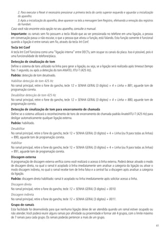 41
2. Para executar o Reset é necessário pressionar a primeira tecla do canto superior esquerdo e aguardar a inicialização
do aparelho.
3.Após a inicialização do aparelho, deve aparecer na tela a mensagem Sem Registro, efetivando a remoção dos registros
do handset.
Caso você não encontre esta opção no seu aparelho, consulte o manual.
Importante: os ramais sem fio possuem a tecla Mudo que ao ser pressionada no telefone em uma ligação, a pessoa
em conversação passa a não escutar, o que a pessoa que ativou a função, está falando. Esta função somente é funcional
quando a ligação é entre ramais sem fio, através da tecla Int Conf.
Tecla Int Conf
A tecla Int Conf funciona como uma “ligação interna” entre DECTs, sem ocupar os canais da placa. Isso é possível, pois é
uma funcionalidade do telefone/placa.
Detecção de sinalização de tom
Define o sistema de tons utilizado na linha para gerar a ligação, ou seja, se a ligação será realizada após timeout (tempo
fixo 1 segundo, ou após a detecção do tom ANATEL /ITU-T (425 Hz).
Padrão: detecção de tom desativado.
Habilitar detecção de tom 425 Hz
No ramal principal, retire o fone do gancho, tecle 12 + SENHA GERAL (3 dígitos) + 4 + Linha + 881, aguarde tom de
programação correta.
Desabilitar detecção de tom 425 Hz
No ramal principal, retire o fone do gancho, tecle 12 + SENHA GERAL (3 dígitos) + 4 + Linha + 880, aguarde tom de
programação correta.
Detecção de sinalização de tom para encerramento de chamada
Define se o sistema utilizará o reconhecimento de tons de encerramento de chamada padrão Anatel/ITU-T (425 Hz) para
desligar automaticamente qualquer ligação externa.
Padrão: habilitado.
Desabilitar
No ramal principal, retire o fone do gancho, tecle 12 + SENHA GERAL (3 dígitos) + 4 + Linha (ou 9 para todas as linhas)
+ 890, aguarde tom de programação correta.
Habilitar
No ramal principal, retire o fone do gancho, tecle 12 + SENHA GERAL (3 dígitos) + 4 + Linha (ou 9 para todas as linhas)
+ 891, aguarde tom de programação correta.
Discagem externa
A programação de discagem externa verifica como você realizará o acesso à linha externa. Poderá deixar ativado o modo
de discagem direta, na qual o ramal é acoplado à linha imediatamente sem analisar a categoria da ligação ou ativar o
modo discagem indireta, no qual o ramal recebe tom de linha falso e a central faz a discagem após analisar a categoria
da ligação.
Padrão: discagem direta habilitado: ramal é acoplado na linha imediatamente após solicitar acesso a linha.
Discagem direta
No ramal principal, retire o fone do gancho, tecle 12 + SENHA GERAL (3 dígitos) + 0010.
Discagem indireta
No ramal principal, retire o fone do gancho, tecle 12 + SENHA GERAL (3 dígitos) + 0011.
Grupo de ramais
Esta facilidade foi desenvolvida para que nenhuma ligação deixe de ser atendida quando um ramal estiver ocupado ou
não atender.Você poderá reunir alguns ramais por afinidade ou proximidade e formar até 4 grupos, com o limite máximo
de 7 ramais para cada grupo. Os ramais poderão pertencer a mais de um grupo.
 