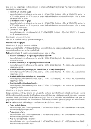 43
Logo após esta programação você deverá incluir os ramais que farão parte deste grupo. Veja na programação seguinte
como incluir os ramais no grupo.
»» Incluindo um ramal no grupo
No ramal principal, retire o fone do gancho, tecle 12 + SENHA GERAL (3 dígitos) + 95 + Nº DO GRUPO (1 a 4) + 1 +
Nº DO RAMAL, aguarde tom de programação correta. Você deverá executar este procedimento para todos os ramais
que desejar incluir no grupo.
»» Excluindo um ramal do grupo
No ramal principal, retire o fone do gancho, tecle 12 + SENHA GERAL (3 dígitos) + 95 + Nº DO GRUPO (1 a 4) + 0 +
Nº DO RAMAL, aguarde tom de programação correta. Você deverá executar este procedimento para todos os ramais
que quiser excluir do grupo.
»» Cancelando todo o grupo
No ramal principal, retire o fone do gancho, tecle 12 + SENHA GERAL (3 dígitos) + 90 + Nº DO GRUPO (1 a 4), aguarde
tom de programação correta.
Ligando para um grupo de ramais
Tecle 6 + Nº DO GRUPO (1 a 4), aguarde tom de ligação.
Identificação de ligações
Identificação de ligações recebidas no PABX
Esta programação habilita o PABX para identificar o número telefônico nas ligações recebidas. Você poderá definir algu-
mas ou todas as linhas para receber esta facilidade.
Padrão: identificador de ligações automático ativado para todas as linhas.
»» Ativando identificação de ligações para sinalização DTMF
No ramal principal, retire o fone do gancho, tecle 12 + SENHA GERAL (3 dígitos) + 4 + LINHA + 861, aguarde tom de
programação correta.
»» Ativando identificação de ligações para sinalização FSK
No ramal principal, retire o fone do gancho, tecle 12 + SENHA GERAL (3 dígitos) + 4 + LINHA + 862, aguarde tom de
programação correta.
»» Ativando a identificação de ligações para sinalização DTMF (sem categoria)
No ramal principal, retire o fone do gancho, tecle 12 + SENHA GERAL (3 dígitos) + 4 + LINHA + 863, aguarde tom de
programação correta.
»» Ativando a identificação de ligações automática
No ramal principal, retire o fone do gancho, tecle 12 + SENHA GERAL (3 dígitos) + 4 + LINHA + 869, aguarde tom de
programação correta.
»» Desativando identificação de ligações
No ramal principal, retire o fone do gancho, tecle 12 + SENHA GERAL (3 dígitos) + 4 + LINHA + 860, aguarde tom de
programação correta.
Identificação de ligações recebidas no ramal
Esta programação permite que o ramal com um aparelho telefônico (com identificador) instalado identifique o número
telefônico. Um ramal só receberá a identificação do número telefônico que está ligando quando ele receber o toque de
campainha no seu ramal, que poderá pertencer a um grupo: distribuidor, hierárquico, toque múltiplo e toque geral. No
grupo toque múltiplo somente os dois primeiros ramais livres receberão a identificação da ligação que está sendo recebida.
Padrão: todos os ramais habilitados para identificação no período diurno e noturno.
»» Para o período diurno
No ramal principal, retire o fone do gancho, tecle 12 + SENHA GERAL (3 dígitos) + 359 + CATEGORIA + Nº DO RAMAL,
aguarde tom de programação correta.
»» Para período noturno
No ramal principal, retire o fone do gancho, tecle 12 + SENHA GERAL (3 dígitos) + 369 + CATEGORIA + Nº DO RAMAL,
aguarde tom de programação correta.
»» Para os períodos diurno e noturno
No ramal principal, retire o fone do gancho, tecle 12 + SENHA GERAL (3 dígitos) + 379 + CATEGORIA + Nº DO RAMAL,
aguarde tom de programação correta.
 