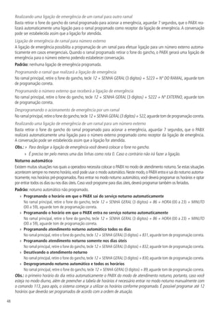 48
Realizando uma ligação de emergência de um ramal para outro ramal
Basta retirar o fone do gancho do ramal programado para acionar a emergência, aguardar 7 segundos, que o PABX rea-
lizará automaticamente uma ligação para o ramal programado como receptor da ligação de emergência. A conversação
pode ser estabelecida assim que a ligação for atendida.
Ligação de emergência de ramal para número externo
A ligação de emergência possibilita a programação de um ramal para efetuar ligação para um número externo automa-
ticamente em casos emergenciais. Quando o ramal programado retirar o fone do gancho, o PABX gerará uma ligação de
emergência para o número externo podendo estabelecer conversação.
Padrão: nenhuma ligação de emergência programada.
Programando o ramal que realizará a ligação de emergência
No ramal principal, retire o fone do gancho, tecle 12 + SENHA GERAL (3 dígitos) + 5223 + Nº DO RAMAL, aguarde tom
de programação correta.
Programando o número externo que receberá a ligação de emergência
No ramal principal, retire o fone do gancho, tecle 12 + SENHA GERAL (3 dígitos) + 5222 + Nº EXTERNO, aguarde tom
de programação correta.
Desprogramando o acionamento de emergência por um ramal
No ramal principal,retire o fone do gancho,tecle 12 + SENHA GERAL (3 dígitos) + 522,aguarde tom de programação correta.
Realizando uma ligação de emergência de um ramal para um número externo
Basta retirar o fone do gancho do ramal programado para acionar a emergência, aguardar 7 segundos, que o PABX
realizará automaticamente uma ligação para o número externo programado como receptor da ligação de emergência.
A conversação pode ser estabelecida assim que a ligação for atendida.
Obs.: » Para desligar a ligação de emergência você deverá colocar o fone no gancho.
»» É preciso ter pelo menos uma das linhas como rota 0. Caso o contrário não irá fazer a ligação.
Noturno automático
Existem muitas situações nas quais a operadora necessita colocar o PABX no modo de atendimento noturno. Se estas situações
acontecem sempre no mesmo horário,você pode usar o modo automático.Neste modo,o PABX entra e sai do noturno automa-
ticamente, nos horários pré-programados. Para entrar no modo noturno automático, você deverá programar os horários e optar
por entrar todos os dias ou nos dias úteis.Caso você programe para dias úteis,deverá programar também os feriados.
Padrão: noturno automático não programado.
»» Programando o horário em que o PABX sai do serviço noturno automaticamente
No ramal principal, retire o fone do gancho, tecle 12 + SENHA GERAL (3 dígitos) + 86 + HORA (00 a 23) + MINUTO
(00 a 59), aguarde tom de programação correta.
»» Programando o horário em que o PABX entra no serviço noturno automaticamente
No ramal principal, retire o fone do gancho, tecle 12 + SENHA GERAL (3 dígitos) + 86 + HORA (00 a 23) + MINUTO
(00 a 59), aguarde tom de programação correta.
»» Programando atendimento noturno automático todos os dias
No ramal principal, retire o fone do gancho, tecle 12 + SENHA GERAL (3 dígitos) + 831, aguarde tom de programação correta.
»» Programando atendimento noturno somente nos dias úteis
No ramal principal, retire o fone do gancho, tecle 12 + SENHA GERAL (3 dígitos) + 832, aguarde tom de programação correta.
»» Desativando o atendimento noturno
No ramal principal,retire o fone do gancho,tecle 12 + SENHA GERAL (3 dígitos) + 830,aguarde tom de programação correta.
»» Desprogramando noturno automático e todos os horários
No ramal principal, retire o fone do gancho, tecle 12 + SENHA GERAL (3 dígitos) + 89, aguarde tom de programação correta.
Obs.: o primeiro horário do dia retira automaticamente o PABX do modo de atendimento noturno, portanto, caso você
esteja no modo diurno, além de preencher a tabela de horários é necessário entrar no modo noturno manualmente com
o comando 113, para após, o sistema começar a utilizar os horários conforme programado. É possível programar até 12
horários que deverão ser programados de acordo com a ordem de atuação.
 