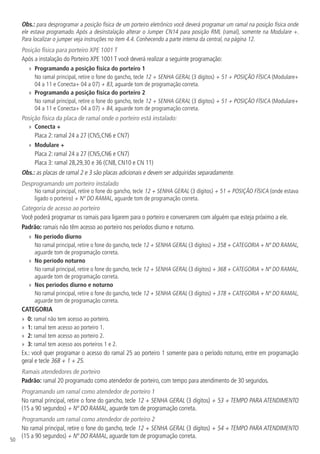 50
Obs.: para desprogramar a posição física de um porteiro eletrônico você deverá programar um ramal na posição física onde
ele estava programado. Após a desinstalação alterar o Jumper CN14 para posição RML (ramal), somente na Modulare +.
Para localizar o jumper veja instruções no item 4.4. Conhecendo a parte interna da central, na página 12.
Posição física para porteiro XPE 1001 T
Após a instalação do Porteiro XPE 1001 T você deverá realizar a seguinte programação:
»» Programando a posição física do porteiro 1
No ramal principal, retire o fone do gancho, tecle 12 + SENHA GERAL (3 dígitos) + 51 + POSIÇÃO FÍSICA (Modulare+
04 a 11 e Conecta+ 04 a 07) + 83, aguarde tom de programação correta.
»» Programando a posição física do porteiro 2
No ramal principal, retire o fone do gancho, tecle 12 + SENHA GERAL (3 dígitos) + 51 + POSIÇÃO FÍSICA (Modulare+
04 a 11 e Conecta+ 04 a 07) + 84, aguarde tom de programação correta.
Posição física da placa de ramal onde o porteiro está instalado:
»» Conecta +
Placa 2: ramal 24 a 27 (CN5,CN6 e CN7)
»» Modulare +
Placa 2: ramal 24 a 27 (CN5,CN6 e CN7)
Placa 3: ramal 28,29,30 e 36 (CN8, CN10 e CN 11)
Obs.: as placas de ramal 2 e 3 são placas adicionais e devem ser adquiridas separadamente.
Desprogramando um porteiro instalado
No ramal principal, retire o fone do gancho, tecle 12 + SENHA GERAL (3 dígitos) + 51 + POSIÇÃO FÍSICA (onde estava
ligado o porteiro) + Nº DO RAMAL, aguarde tom de programação correta.
Categoria de acesso ao porteiro
Você poderá programar os ramais para ligarem para o porteiro e conversarem com alguém que esteja próximo a ele.
Padrão: ramais não têm acesso ao porteiro nos períodos diurno e noturno.
»» No período diurno
No ramal principal, retire o fone do gancho, tecle 12 + SENHA GERAL (3 dígitos) + 358 + CATEGORIA + Nº DO RAMAL,
aguarde tom de programação correta.
»» No período noturno
No ramal principal, retire o fone do gancho, tecle 12 + SENHA GERAL (3 dígitos) + 368 + CATEGORIA + Nº DO RAMAL,
aguarde tom de programação correta.
»» Nos períodos diurno e noturno
No ramal principal, retire o fone do gancho, tecle 12 + SENHA GERAL (3 dígitos) + 378 + CATEGORIA + Nº DO RAMAL,
aguarde tom de programação correta.
CATEGORIA
»» 0: ramal não tem acesso ao porteiro.
»» 1: ramal tem acesso ao porteiro 1.
»» 2: ramal tem acesso ao porteiro 2.
»» 3: ramal tem acesso aos porteiros 1 e 2.
Ex.: você quer programar o acesso do ramal 25 ao porteiro 1 somente para o período noturno, entre em programação
geral e tecle 368 + 1 + 25.
Ramais atendedores de porteiro
Padrão: ramal 20 programado como atendedor de porteiro, com tempo para atendimento de 30 segundos.
Programando um ramal como atendedor de porteiro 1
No ramal principal, retire o fone do gancho, tecle 12 + SENHA GERAL (3 dígitos) + 53 + TEMPO PARA ATENDIMENTO
(15 a 90 segundos) + Nº DO RAMAL, aguarde tom de programação correta.
Programando um ramal como atendedor de porteiro 2
No ramal principal, retire o fone do gancho, tecle 12 + SENHA GERAL (3 dígitos) + 54 + TEMPO PARA ATENDIMENTO
(15 a 90 segundos) + Nº DO RAMAL, aguarde tom de programação correta.
 