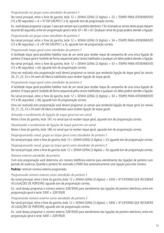 51
Programando um grupo como atendedor de porteiro 1
No ramal principal, retire o fone do gancho, tecle 12 + SENHA GERAL (3 dígitos) + 53 + TEMPO PARA ATENDIMENTO
(15 a 90 segundos) + 6 + Nº DO GRUPO (1 a 4), aguarde tom de programação correta.
Ex.:você deseja programar o grupo 1 para que sempre que o porteiro eletrônico 1 for acionado os ramais deste grupo toquem
durante 60 segundos,entre em programação geral e tecle 53 + 60 + 61.Qualquer ramal do grupo poderá atender a ligação.
Programando um grupo como atendedor de porteiro 2
No ramal principal, retire o fone do gancho, tecle 12 + SENHA GERAL (3 dígitos) + 54 + TEMPO PARA ATENDIMENTO
(15 a 90 segundos) + 6 +Nº DO GRUPO (1 a 4), aguarde tom de programação correta.
Programando toque geral como atendedor de porteiro 1
A facilidade toque geral possibilita habilitar mais de um ramal para receber toque de campainha de uma única ligação de
porteiro.O toque geral é recebido de forma sequencial pelos ramais habilitados e qualquer um deles poderá atender a ligação.
No ramal principal, retire o fone do gancho, tecle 12 + SENHA GERAL (3 dígitos) + 53 + TEMPO PARA ATENDIMENTO
(15 a 90 segundos) + 60, aguarde tom de programação correta.
Uma vez realizada esta programação você deverá programar os ramais que receberão ligação de toque geral (os ramais
20, 21, 22, 23 e 24 saem de fábrica habilitados para receber ligação de toque geral).
Programando toque geral como atendedor de porteiro 2
A facilidade toque geral possibilita habilitar mais de um ramal para receber toque de campainha de uma única ligação de
porteiro.O toque geral é recebido de forma sequencial pelos ramais habilitados e qualquer um deles poderá atender a ligação.
No ramal principal, retire o fone do gancho, tecle 12 + SENHA GERAL (3 dígitos) + 54 + TEMPO PARA ATENDIMENTO
(15 a 90 segundos) + 60, aguarde tom de programação correta.
Uma vez realizada esta programação você deverá programar os ramais que receberão ligação de toque geral (os ramais
20, 21, 22, 23 e 24 saem de fábrica habilitados para receber ligação de toque geral).
Ativando o recebimento de ligação de toque geral em um ramal
Retire o fone do gancho, tecle 181, no ramal que irá receber toque geral, aguarde tom de programação correta.
Desativando o recebimento de ligação de toque geral em um ramal
Retire o fone do gancho, tecle 180, no ramal que irá receber toque geral, aguarde tom de programação correta.
Desprogramando ramal, grupo ou toque geral como atendedor de porteiro 1
No ramal principal,retire o fone do gancho,tecle 12 + SENHA GERAL (3 dígitos) + 53,aguarde tom de programação correta.
Desprogramando ramal, grupo ou toque geral como atendedor de porteiro 2
No ramal principal,retire o fone do gancho,tecle 12 + SENHA GERAL (3 dígitos) + 54,aguarde tom de programação correta.
Número externo atendedor de porteiro
Com esta programação você determina um número telefônico externo para atendimento das ligações de porteiro num
período de ausência. Quando o porteiro for acionado o PABX fará automaticamente uma ligação para este número.
Padrão: nenhum número externo programado.
Programando número externo como atendedor de porteiro 1
No ramal principal, retire o fone do gancho, tecle 12 + SENHA GERAL (3 dígitos) + 5300 + Nº EXTERNO QUE RECEBERÁ
AS LIGAÇÕES DE PORTEIRO, aguarde tom de programação correta.
Ex.: você deseja programar o número externo 32819500 para atendimento das ligações do porteiro eletrônico, entre em
programação geral e tecle 5300 + 32819500.
Programando número externo como atendedor de porteiro 2
No ramal principal, retire o fone do gancho, tecle 12 + SENHA GERAL (3 dígitos) + 5400 + Nº EXTERNO QUE RECEBERÁ
AS LIGAÇÕES DE PORTEIRO, aguarde tom de programação correta.
Ex.: você deseja programar o número externo 32819500 para atendimento das ligações do porteiro eletrônico, entre em
programação geral e tecle 5400 + 32819500.
 