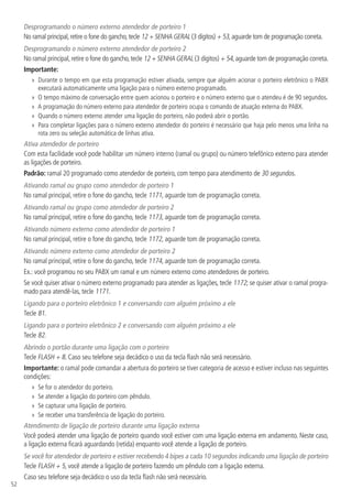 52
Desprogramando o número externo atendedor de porteiro 1
No ramal principal,retire o fone do gancho,tecle 12 + SENHA GERAL (3 dígitos) + 53,aguarde tom de programação correta.
Desprogramando o número externo atendedor de porteiro 2
No ramal principal,retire o fone do gancho,tecle 12 + SENHA GERAL (3 dígitos) + 54,aguarde tom de programação correta.
Importante:
»» Durante o tempo em que esta programação estiver ativada, sempre que alguém acionar o porteiro eletrônico o PABX
executará automaticamente uma ligação para o número externo programado.
»» O tempo máximo de conversação entre quem acionou o porteiro e o número externo que o atendeu é de 90 segundos.
»» A programação do número externo para atendedor de porteiro ocupa o comando de atuação externa do PABX.
»» Quando o número externo atender uma ligação do porteiro, não poderá abrir o portão.
»» Para completar ligações para o número externo atendedor do porteiro é necessário que haja pelo menos uma linha na
rota zero ou seleção automática de linhas ativa.
Ativa atendedor de porteiro
Com esta facilidade você pode habilitar um número interno (ramal ou grupo) ou número telefônico externo para atender
as ligações de porteiro.
Padrão: ramal 20 programado como atendedor de porteiro, com tempo para atendimento de 30 segundos.
Ativando ramal ou grupo como atendedor de porteiro 1
No ramal principal, retire o fone do gancho, tecle 1171, aguarde tom de programação correta.
Ativando ramal ou grupo como atendedor de porteiro 2
No ramal principal, retire o fone do gancho, tecle 1173, aguarde tom de programação correta.
Ativando número externo como atendedor de porteiro 1
No ramal principal, retire o fone do gancho, tecle 1172, aguarde tom de programação correta.
Ativando número externo como atendedor de porteiro 2
No ramal principal, retire o fone do gancho, tecle 1174, aguarde tom de programação correta.
Ex.: você programou no seu PABX um ramal e um número externo como atendedores de porteiro.
Se você quiser ativar o número externo programado para atender as ligações, tecle 1172; se quiser ativar o ramal progra-
mado para atendê-las, tecle 1171.
Ligando para o porteiro eletrônico 1 e conversando com alguém próximo a ele
Tecle 81.
Ligando para o porteiro eletrônico 2 e conversando com alguém próximo a ele
Tecle 82.
Abrindo o portão durante uma ligação com o porteiro
Tecle FLASH + 8. Caso seu telefone seja decádico o uso da tecla flash não será necessário.
Importante: o ramal pode comandar a abertura do porteiro se tiver categoria de acesso e estiver incluso nas seguintes
condições:
»» Se for o atendedor do porteiro.
»» Se atender a ligação do porteiro com pêndulo.
»» Se capturar uma ligação de porteiro.
»» Se receber uma transferência de ligação do porteiro.
Atendimento de ligação de porteiro durante uma ligação externa
Você poderá atender uma ligação de porteiro quando você estiver com uma ligação externa em andamento. Neste caso,
a ligação externa ficará aguardando (retida) enquanto você atende a ligação de porteiro.
Se você for atendedor de porteiro e estiver recebendo 4 bipes a cada 10 segundos indicando uma ligação de porteiro
Tecle FLASH + 5, você atende a ligação de porteiro fazendo um pêndulo com a ligação externa.
Caso seu telefone seja decádico o uso da tecla flash não será necessário.
 