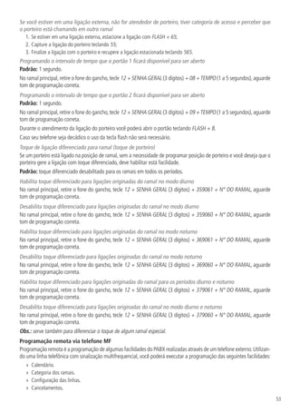 53
Se você estiver em uma ligação externa, não for atendedor de porteiro, tiver categoria de acesso e perceber que
o porteiro está chamando em outro ramal
1.	Se estiver em uma ligação externa, estacione a ligação com FLASH + 65;
2.	Capture a ligação do porteiro teclando 55;
3.	Finalize a ligação com o porteiro e recupere a ligação estacionada teclando 565.
Programando o intervalo de tempo que o portão 1 ficará disponível para ser aberto
Padrão: 1 segundo.
No ramal principal,retire o fone do gancho,tecle 12 + SENHA GERAL (3 dígitos) + 08 +TEMPO (1 a 5 segundos),aguarde
tom de programação correta.
Programando o intervalo de tempo que o portão 2 ficará disponível para ser aberto
Padrão: 1 segundo.
No ramal principal,retire o fone do gancho,tecle 12 + SENHA GERAL (3 dígitos) + 09 +TEMPO (1 a 5 segundos),aguarde
tom de programação correta.
Durante o atendimento da ligação do porteiro você poderá abrir o portão teclando FLASH + 8.
Caso seu telefone seja decádico o uso da tecla flash não será necessário.
Toque de ligação diferenciado para ramal (toque de porteiro)
Se um porteiro está ligado na posição de ramal, sem a necessidade de programar posição de porteiro e você deseja que o
porteiro gere a ligação com toque diferenciado, deve habilitar está facilidade.
Padrão: toque diferenciado desabilitado para os ramais em todos os períodos.
Habilita toque diferenciado para ligações originadas do ramal no modo diurno
No ramal principal, retire o fone do gancho, tecle 12 + SENHA GERAL (3 dígitos) + 359061 + N° DO RAMAL, aguarde
tom de programação correta.
Desabilita toque diferenciado para ligações originadas do ramal no modo diurno
No ramal principal, retire o fone do gancho, tecle 12 + SENHA GERAL (3 dígitos) + 359060 + N° DO RAMAL, aguarde
tom de programação correta.
Habilita toque diferenciado para ligações originadas do ramal no modo noturno
No ramal principal, retire o fone do gancho, tecle 12 + SENHA GERAL (3 dígitos) + 369061 + N° DO RAMAL, aguarde
tom de programação correta.
Desabilita toque diferenciado para ligações originadas do ramal no modo noturno
No ramal principal, retire o fone do gancho, tecle 12 + SENHA GERAL (3 dígitos) + 369060 + N° DO RAMAL, aguarde
tom de programação correta.
Habilita toque diferenciado para ligações originadas do ramal para os períodos diurno e noturno
No ramal principal, retire o fone do gancho, tecle 12 + SENHA GERAL (3 dígitos) + 379061 + N° DO RAMAL, aguarde
tom de programação correta.
Desabilita toque diferenciado para ligações originadas do ramal no modo diurno e noturno
No ramal principal, retire o fone do gancho, tecle 12 + SENHA GERAL (3 dígitos) + 379060 + N° DO RAMAL, aguarde
tom de programação correta.
Obs.: serve também para diferenciar o toque de algum ramal especial.
Programação remota via telefone MF
Programação remota é a programação de algumas facilidades do PABX realizadas através de um telefone externo.Utilizan-
do uma linha telefônica com sinalização multifrequencial, você poderá executar a programação das seguintes facilidades:
»» Calendário.
»» Categoria dos ramais.
»» Configuração das linhas.
»» Cancelamentos.
 