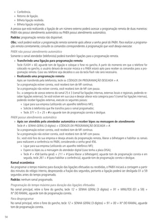 54
»» Conferência.
»» Retorno de ligação.
»» Bilheta ligação recebida.
»» Bilheta ligação originada.
A pessoa que está realizando a ligação de um número externo poderá acessar a programação remota de duas maneiras:
PABX não possui atendimento automático ou PABX possui atendimento automático.
Padrão: programação remota não disponível.
Obs.: você poderá realizar a programação remota somente após alterar a senha geral do PABX. Para realizar a programa-
ção remota corretamente, consulte os comandos correspondentes à programação que você deseja executar.
PABX não possui atendimento automático
Somente o ramal atendedor (telefonista) poderá transferir ligações para a programação remota.
»» Transferindo uma ligação para programação remota
Tecle FLASH + 60, aguarde tom de ligação e coloque o fone no gancho. A partir do momento em que o telefone for
colocado no gancho, o usuário deixará de escutar música e o PABX estará apto para receber os comandos para a pro-
gramação remota. Caso seu telefone seja decádico o uso da tecla flash não será necessário.
»» Realizando uma programação remota
Após ser transferido pela telefonista, tecle os CÓDIGOS DA PROGRAMAÇÃO DESEJADA + #.
Se a programação estiver correta, você receberá tom de MF contínuo.
Se a programação não estiver correta, você receberá tom de MF com pausa.
Ex.: a categoria de acesso externo do ramal 25 é 3 (ramal faz ligações internas, externas locais e regionais, podendo re-
ceber ligações externas). Se você estiver em sua casa e desejar alterar esta categoria para 5 (ramal faz ligações internas),
podendo receber ligações externas, execute os seguintes passos:
»» Ligue para sua empresa (utilizando um aparelho telefônico MF);
»» Solicite à telefonista que lhe transfira para o ramal programador;
»» Tecle 371 + 5 + 25 + # e aguarde tom de programação correta e desligue.
PABX possui atendimento automático
»» Após ser atendido pelo atendedor automático e receber bipes ou mensagem de atendimento
Tecle # + SENHA GERAL (3 dígitos) + CÓDIGOS DA PROGRAMAÇÃO DESEJADA + #.
Se a programação estiver correta, você receberá tom de MF contínuo.
Se a programação não estiver correta, você receberá tom de MF com pausa.
Ex.: você está fora da sua empresa e deseja através da programação remota, liberar a bilhetagem e habilitar os ramais
para realizarem a conferência no PABX, considerando a senha geral 456.
»» Ligue para sua empresa (utilizando um aparelho telefônico MF);
»» Espere os bipes ou a mensagem do atendedor digital (caso tenha a placa DISA);
»» Tecle # + 456 (senha geral) + 211 + # (para liberar a bilhetagem); aguarde tom de programação correta e em
seguida, tecle 261 + # (para habilitar a conferência), aguarde tom de programação correta e desligue.
Ramal econômico
Ao programar o tempo máximo para duração das ligações efetuadas ou recebidas, o PABX iniciará a contagem a partir
dos minutos do relógio interno, desprezando a fração dos segundos, portanto a ligação poderá ser desligada 01 a 59
segundos antes do tempo programado.
Padrão: nenhum ramal programado.
Programação do tempo máximo para duração das ligações efetuadas
No ramal principal, retire o fone do gancho, tecle 12 + SENHA GERAL (3 dígitos) + 91 + MINUTOS (01 a 59) +
N° DO RAMAL, aguarde tom de programação correta.
Para desprogramar
No ramal principal, retire o fone do gancho, tecle 12 + SENHA GERAL (3 dígitos) + 91 + 00 + N° DO RAMAL, aguarde
tom de programação correta.
 