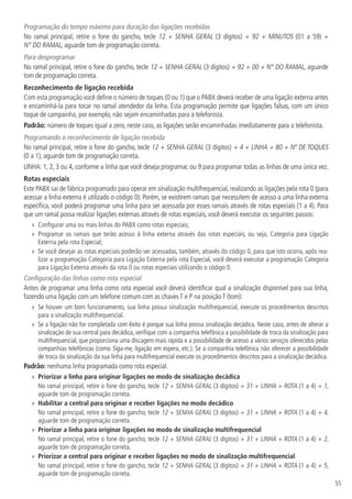 55
Programação do tempo máximo para duração das ligações recebidas
No ramal principal, retire o fone do gancho, tecle 12 + SENHA GERAL (3 dígitos) + 92 + MINUTOS (01 a 59) +
N° DO RAMAL, aguarde tom de programação correta.
Para desprogramar
No ramal principal, retire o fone do gancho, tecle 12 + SENHA GERAL (3 dígitos) + 92 + 00 + N° DO RAMAL, aguarde
tom de programação correta.
Reconhecimento de ligação recebida
Com esta programação você define o número de toques (0 ou 1) que o PABX deverá receber de uma ligação externa antes
e encaminhá-la para tocar no ramal atendedor da linha. Esta programação permite que ligações falsas, com um único
toque de campainha, por exemplo, não sejam encaminhadas para a telefonista.
Padrão: número de toques igual a zero, neste caso, as ligações serão encaminhadas imediatamente para a telefonista.
Programando o reconhecimento de ligação recebida
No ramal principal, retire o fone do gancho, tecle 12 + SENHA GERAL (3 dígitos) + 4 + LINHA + 80 + Nº DE TOQUES
(0 a 1), aguarde tom de programação correta.
LINHA: 1, 2, 3 ou 4, conforme a linha que você deseja programar, ou 9 para programar todas as linhas de uma única vez.
Rotas especiais
Este PABX sai de fábrica programado para operar em sinalização multifrequencial, realizando as ligações pela rota 0 (para
acessar a linha externa é utilizado o código 0). Porém, se existirem ramais que necessitem de acesso a uma linha externa
específica, você poderá programar uma linha para ser acessada por esses ramais através de rotas especiais (1 a 4). Para
que um ramal possa realizar ligações externas através de rotas especiais, você deverá executar os seguintes passos:
»» Configurar uma ou mais linhas do PABX como rotas especiais;
»» Programar os ramais que terão acesso à linha externa através das rotas especiais, ou seja, Categoria para Ligação
Externa pela rota Especial;
»» Se você desejar as rotas especiais poderão ser acessadas, também, através do código 0, para que isto ocorra, após rea-
lizar a programação Categoria para Ligação Externa pela rota Especial, você deverá executar a programação Categoria
para Ligação Externa através da rota 0 ou rotas especiais utilizando o código 0.
Configuração das linhas como rota especial
Antes de programar uma linha como rota especial você deverá identificar qual a sinalização disponível para sua linha,
fazendo uma ligação com um telefone comum com as chaves T e P na posição T (tom):
»» Se houver um bom funcionamento, sua linha possui sinalização multifrequencial, execute os procedimentos descritos
para a sinalização multifrequencial.
»» Se a ligação não for completada com êxito é porque sua linha possui sinalização decádica. Neste caso, antes de alterar a
sinalização de sua central para decádica, verifique com a companhia telefônica a possibilidade de troca da sinalização para
multifrequencial, que proporciona uma discagem mais rápida e a possibilidade de acesso a vários serviços oferecidos pelas
companhias telefônicas (como Siga-me, ligação em espera, etc.). Se a companhia telefônica não oferecer a possibilidade
de troca da sinalização da sua linha para multifrequencial execute os procedimentos descritos para a sinalização decádica.
Padrão: nenhuma linha programada como rota especial.
»» Priorizar a linha para originar ligações no modo de sinalização decádica
No ramal principal, retire o fone do gancho, tecle 12 + SENHA GERAL (3 dígitos) + 31 + LINHA + ROTA (1 a 4) + 1,
aguarde tom de programação correta.
»» Habilitar a central para originar e receber ligações no modo decádico
No ramal principal, retire o fone do gancho, tecle 12 + SENHA GERAL (3 dígitos) + 31 + LINHA + ROTA (1 a 4) + 4,
aguarde tom de programação correta.
»» Priorizar a linha para originar ligações no modo de sinalização multifrequencial
No ramal principal, retire o fone do gancho, tecle 12 + SENHA GERAL (3 dígitos) + 31 + LINHA + ROTA (1 a 4) + 2,
aguarde tom de programação correta.
»» Priorizar a central para originar e receber ligações no modo de sinalização multifrequencial
No ramal principal, retire o fone do gancho, tecle 12 + SENHA GERAL (3 dígitos) + 31 + LINHA + ROTA (1 a 4) + 5,
aguarde tom de programação correta.
 