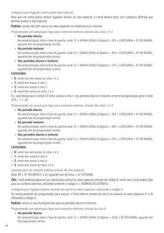 56
Categoria para ligação externa pela rota especial
Para que um ramal possa realizar ligações através da rota especial, o ramal deverá estar com categoria definida que
permita acesso a rota especial.
Padrão: ramais não têm acesso às rotas especiais no modo diurno e noturno.
Programando um ramal para ligar para números externos através das rotas 1 e 2
»» No período diurno
No ramal principal, retire o fone do gancho, tecle 12 + SENHA GERAL (3 dígitos) + 353 + CATEGORIA + Nº DO RAMAL,
aguarde tom de programação correta.
»» No período noturno
No ramal principal, retire o fone do gancho, tecle 12 + SENHA GERAL (3 dígitos) + 363 + CATEGORIA + Nº DO RAMAL,
aguarde tom de programação correta.
»» Nos períodos diurno e noturno
No ramal principal, retire o fone do gancho, tecle 12 + SENHA GERAL (3 dígitos) + 373 + CATEGORIA + Nº DO RAMAL,
aguarde tom de programação correta.
CATEGORIA
»» 0: ramal não tem acesso às rotas 1 e 2.
»» 1: ramal tem acesso à rota 1.
»» 2: ramal tem acesso à rota 2.
»» 3: ramal tem acesso às rotas 1 e 2.
Ex.: você deseja que o ramal 23 tenha acesso à rota 1, nos períodos diurno e noturno, entre em programação geral e tecle
373 + 1 + 23.
Programando um ramal para ligar para números externos através das rotas 3 e 4
»» No período diurno
No ramal principal, retire o fone do gancho, tecle 12 + SENHA GERAL (3 dígitos) + 354 + CATEGORIA + Nº DO RAMAL,
aguarde tom de programação correta.
»» No período noturno
No ramal principal, retire o fone do gancho, tecle 12 + SENHA GERAL (3 dígitos) + 364 + CATEGORIA + Nº DO RAMAL,
aguarde tom de programação correta.
»» Nos períodos diurno e noturno
No ramal principal, retire o fone do gancho, tecle 12 + SENHA GERAL (3 dígitos) + 374 + CATEGORIA + Nº DO RAMAL,
aguarde tom de programação correta.
CATEGORIA
»» 0: ramal não tem acesso às rotas 3 e 4.
»» 1: ramal tem acesso à rota 3.
»» 2: ramal tem acesso à rota 4.
»» 3: ramal tem acesso às rotas 3 e 4.
Ligando para um número externo através da rota especial
Tecle 89 + Nº DA ROTA (1 a 4), aguarde tom de linha + Nº EXTERNO.
Obs.: você poderá programar seu ramal para acessar as rotas especiais através do código 0, neste caso, você poderá ligar
para os números externos utilizando somente o código 0 + NÚMERO TELEFÔNICO.
Categoria para ligação externa através da rota 0 ou rotas especiais utilizando o código 0
Os ramais poderão ser programados para acessar a linha externa através da rota 0 ou acessar as rotas especiais (1 a 4)
utilizando o código 0.
Padrão: acesso à rota 0 programada para os períodos diurno e noturno.
Programando um ramal para ligar para números externos através da rota 0
»» No período diurno
No ramal principal, retire o fone do gancho, tecle 12 + SENHA GERAL (3 dígitos) + 3520 + Nº DO RAMAL, aguarde tom
de programação correta.
 