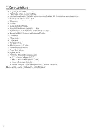 6
2. Características
»» Programação simplificada.
»» Programação remota via linha telefônica.
»» Identificação de ligações DTMF e FSK – incorporada na placa base CPU da central (não necessita acessório).
»» Atualização de software via pen drive.
»» Bilhetagem.
»» Tarifação.
»» Código particular (00 a 39).
»» Bloqueio de recebimento de ligações a cobrar.
»» Agenda coletiva de até 80 números telefônicos de 20 dígitos.
»» Agenda individual 10 números telefônicos de 20 dígitos.
»» Conferência.
»» Não perturbe.
»» Despertador.
»» Ramal econômico.
»» Seleção automática de linhas.
»» Monitoramento de ambiente.
»» Acesso direto a linha.
»» Siga-me externo.
»» Permitem a utilização de vários opcionais:
»» DECT – Comunicação sem fio DECT.
»» Placa de atendimento automático – DISA.
»» Software de Tarifação Controller.
»» Terminal inteligente TI 730i/TI 830i (no máximo 4 terminais por central).
Obs.: a central Conecta + possui apenas um slot acessório.
 
