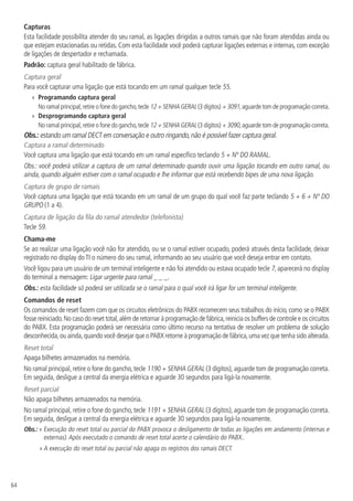 64
Capturas
Esta facilidade possibilita atender do seu ramal, as ligações dirigidas a outros ramais que não foram atendidas ainda ou
que estejam estacionadas ou retidas. Com esta facilidade você poderá capturar ligações externas e internas, com exceção
de ligações de despertador e rechamada.
Padrão: captura geral habilitado de fábrica.
Captura geral
Para você capturar uma ligação que está tocando em um ramal qualquer tecle 55.
»» Programando captura geral
No ramal principal,retire o fone do gancho,tecle 12 + SENHA GERAL (3 dígitos) + 3091,aguarde tom de programação correta.
»» Desprogramando captura geral
No ramal principal,retire o fone do gancho,tecle 12 + SENHA GERAL (3 dígitos) + 3090,aguarde tom de programação correta.
Obs.: estando um ramal DECT em conversação e outro ringando,não é possível fazer captura geral.
Captura a ramal determinado
Você captura uma ligação que está tocando em um ramal específico teclando 5 + Nº DO RAMAL.
Obs.: você poderá utilizar a captura de um ramal determinado quando ouvir uma ligação tocando em outro ramal, ou
ainda, quando alguém estiver com o ramal ocupado e lhe informar que está recebendo bipes de uma nova ligação.
Captura de grupo de ramais
Você captura uma ligação que está tocando em um ramal de um grupo do qual você faz parte teclando 5 + 6 + Nº DO
GRUPO (1 a 4).
Captura de ligação da fila do ramal atendedor (telefonista)
Tecle 59.
Chama-me
Se ao realizar uma ligação você não for atendido, ou se o ramal estiver ocupado, poderá através desta facilidade, deixar
registrado no display do TI o número do seu ramal, informando ao seu usuário que você deseja entrar em contato.
Você ligou para um usuário de um terminal inteligente e não foi atendido ou estava ocupado tecle 7, aparecerá no display
do terminal a mensagem: Ligar urgente para ramal _ _ _.
Obs.: esta facilidade só poderá ser utilizada se o ramal para o qual você irá ligar for um terminal inteligente.
Comandos de reset
Os comandos de reset fazem com que os circuitos eletrônicos do PABX recomecem seus trabalhos do início, como se o PABX
fosse reiniciado.No caso do reset total,além de retornar à programação de fábrica,reinicia os buffers de controle e os circuitos
do PABX. Esta programação poderá ser necessária como último recurso na tentativa de resolver um problema de solução
desconhecida,ou ainda,quando você desejar que o PABX retorne à programação de fábrica,uma vez que tenha sido alterada.
Reset total
Apaga bilhetes armazenados na memória.
No ramal principal, retire o fone do gancho, tecle 1190 + SENHA GERAL (3 dígitos), aguarde tom de programação correta.
Em seguida, desligue a central da energia elétrica e aguarde 30 segundos para ligá-la novamente.
Reset parcial
Não apaga bilhetes armazenados na memória.
No ramal principal, retire o fone do gancho, tecle 1191 + SENHA GERAL (3 dígitos), aguarde tom de programação correta.
Em seguida, desligue a central da energia elétrica e aguarde 30 segundos para ligá-la novamente.
Obs.: » Execução do reset total ou parcial do PABX provoca o desligamento de todas as ligações em andamento (internas e
externas).Após executado o comando de reset total acerte o calendário do PABX..
» A execução do reset total ou parcial não apaga os registros dos ramais DECT.
 