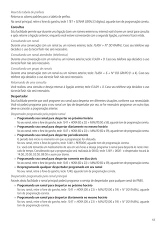 65
Reset da tabela de prefixos
Retorna os valores padrões para a tabela de prefixo.
No ramal principal, retire o fone do gancho, tecle 1181 + SENHA GERAL (3 dígitos), aguarde tom de programação correta.
Consultas
Esta facilidade permite que durante uma ligação (com um número externo ou interno) você chame um ramal para consulta
e após retorne a ligação anterior; enquanto você estiver conversando com a segunda ligação, a primeira ficará retida.
Consultando um ramal
Durante uma conversação com um ramal ou um número exterior, tecle: FLASH + N° DO RAMAL. Caso seu telefone seja
decádico o uso da tecla flash não será necessário.
Consultando um ramal atendedor (telefonista)
Durante uma conversação com um ramal ou um número exterior, tecle: FLASH + 9. Caso seu telefone seja decádico o uso
da tecla flash não será necessário.
Consultando um grupo de ramais
Durante uma conversação com um ramal ou um número exterior, tecle: FLASH + 6 + N° DO GRUPO (1 a 4). Caso seu
telefone seja decádico o uso da tecla flash não será necessário.
Retornando de uma consulta
Você realizou uma consulta e deseja retornar à ligação anterior, tecle FLASH + 0. Caso seu telefone seja decádico o uso
da tecla flash não será necessário.
Despertador
Esta facilidade permite que você programe seu ramal para despertar em diferentes situações, conforme sua necessidade.
Você só poderá programar para o seu ramal um tipo de despertador por vez; se for necessário programar um outro tipo,
deve-se cancelar a programação anterior.
Despertador programado pelo próprio ramal
»» Programando seu ramal para despertar no próximo horário
No seu ramal,retire o fone do gancho,tecle 1341 + HORA (00 a 23) + MINUTO (00 a 59),aguarde tom de programação correta.
»» Programando seu ramal para despertar diariamente no mesmo horário
No seu ramal,retire o fone do gancho,tecle 1347 + HORA (00 a 23) + MINUTO (00 a 59),aguarde tom de programação correta.
»» Programando seu ramal para despertar periodicamente
O período terá início no momento em que a programação for efetuada.
No seu ramal, retire o fone do gancho, tecle 1349 + PERÍODO, aguarde tom de programação correta.
Ex.: você está tomando um medicamento de seis em seis horas e deseja programar o ramal para despertá-lo neste inter-
valo de tempo. Considerando que a programação será realizada às 08:00, tecle 1349 + 0600 - o despertador tocará às
14:00, 20:00, 02:00, 08:00 e assim por diante.
»» Programando seu ramal para despertar somente em dias úteis
No seu ramal,retire o fone do gancho,tecle 1345 + HORA (00 a 23) + MINUTO (00 a 59),aguarde tom de programação correta.
»» Desprogramando qualquer despertador programado em seu ramal
No seu ramal, retire o fone do gancho, tecle 1340, aguarde tom de programação correta.
Despertador programado pelo ramal principal
Através desta facilidade o ramal principal poderá programar o serviço de despertador para qualquer ramal do PABX.
»» Programando um ramal para despertar no próximo horário
No seu ramal, retire o fone do gancho, tecle 1341 + HORA (00 a 23) + MINUTO (00 a 59) + N° DO RAMAL, aguarde
tom de programação correta.
»» Programando um ramal para despertar diariamente no mesmo horário
No seu ramal, retire o fone do gancho, tecle 1347 + HORA (00 a 23) + MINUTO (00 a 59) + N° DO RAMAL, aguarde
tom de programação correta.
 