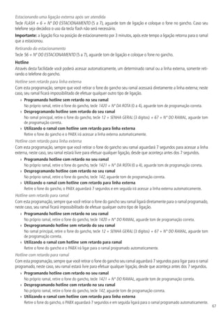 67
Estacionando uma ligação externa após ser atendida
Tecle FLASH + 6 + Nº DO ESTACIONAMENTO (5 a 7), aguarde tom de ligação e coloque o fone no gancho. Caso seu
telefone seja decádico o uso da tecla flash não será necessário.
Importante: a ligação fica na posição de estacionamento por 3 minutos, após este tempo a ligação retorna para o ramal
que a estacionou.
Retirando do estacionamento
Tecle 56 + Nº DO ESTACIONAMENTO (5 a 7), aguarde tom de ligação e coloque o fone no gancho.
Hotline
Através desta facilidade você poderá acessar automaticamente, um determinado ramal ou a linha externa, somente reti-
rando o telefone do gancho.
Hotline sem retardo para linha externa
Com esta programação, sempre que você retirar o fone do gancho seu ramal acessará diretamente a linha externa; neste
caso, seu ramal ficará impossibilitado de efetuar qualquer outro tipo de ligação.
»» Programando hotline sem retardo no seu ramal
No próprio ramal, retire o fone do gancho, tecle 1420 + Nº DA ROTA (0 a 4), aguarde tom de programação correta.
»» Desprogramando hotline sem retardo do seu ramal
No ramal principal, retire o fone do gancho, tecle 12 + SENHA GERAL (3 dígitos) + 67 + N° DO RAMAL, aguarde tom
de programação correta.
»» Utilizando o ramal com hotline sem retardo para linha externa
Retire o fone do gancho e o PABX irá acessar a linha externa automaticamente.
Hotline com retardo para linha externa
Com esta programação, sempre que você retirar o fone do gancho seu ramal aguardará 7 segundos para acessar a linha
externa, neste caso, seu ramal estará livre para efetuar qualquer ligação, desde que aconteça antes dos 7 segundos.
»» Programando hotline com retardo no seu ramal
No próprio ramal, retire o fone do gancho, tecle 1421 + N° DA ROTA (0 a 4), aguarde tom de programação correta.
»» Desprogramando hotline com retardo no seu ramal
No próprio ramal, retire o fone do gancho, tecle 142, aguarde tom de programação correta.
»» Utilizando o ramal com hotline com retardo para linha externa
Retire o fone do gancho, o PABX aguardará 7 segundos e em seguida irá acessar a linha externa automaticamente.
Hotline sem retardo para ramal
Com esta programação, sempre que você retirar o fone do gancho seu ramal ligará diretamente para o ramal programado,
neste caso, seu ramal ficará impossibilitado de efetuar qualquer outro tipo de ligação.
»» Programando hotline sem retardo no seu ramal
No próprio ramal, retire o fone do gancho, tecle 1420 + N° DO RAMAL, aguarde tom de programação correta.
»» Desprogramando hotline sem retardo do seu ramal
No ramal principal, retire o fone do gancho, tecle 12 + SENHA GERAL (3 dígitos) + 67 + N° DO RAMAL, aguarde tom
de programação correta.
»» Utilizando o ramal com hotline sem retardo para ramal
Retire o fone do gancho e o PABX irá ligar para o ramal programado automaticamente.
Hotline com retardo para ramal
Com esta programação,sempre que você retirar o fone do gancho seu ramal aguardará 7 segundos para ligar para o ramal
programado, neste caso, seu ramal estará livre para efetuar qualquer ligação, desde que aconteça antes dos 7 segundos.
»» Programando hotline com retardo no seu ramal
No próprio ramal, retire o fone do gancho, tecle 1421 + N° DO RAMAL, aguarde tom de programação correta.
»» Desprogramando hotline com retardo no seu ramal
No próprio ramal, retire o fone do gancho, tecle 142, aguarde tom de programação correta.
»» Utilizando o ramal com hotline com retardo para linha externa
Retire o fone do gancho, o PABX aguardará 7 segundos e em seguida ligará para o ramal programado automaticamente.
 