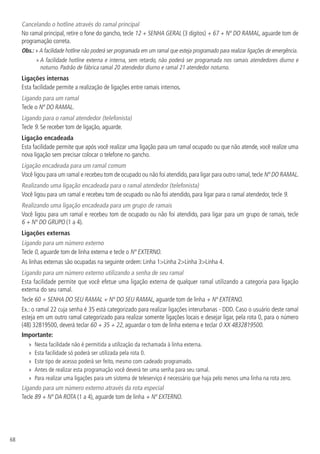 68
Cancelando o hotline através do ramal principal
No ramal principal, retire o fone do gancho, tecle 12 + SENHA GERAL (3 dígitos) + 67 + Nº DO RAMAL, aguarde tom de
programação correta.
Obs.: » A facilidade hotline não poderá ser programada em um ramal que esteja programado para realizar ligações de emergência.
» A facilidade hotline externa e interna, sem retardo, não poderá ser programada nos ramais atendedores diurno e
noturno. Padrão de fábrica ramal 20 atendedor diurno e ramal 21 atendedor noturno.
Ligações internas
Esta facilidade permite a realização de ligações entre ramais internos.
Ligando para um ramal
Tecle o Nº DO RAMAL.
Ligando para o ramal atendedor (telefonista)
Tecle 9. Se receber tom de ligação, aguarde.
Ligação encadeada
Esta facilidade permite que após você realizar uma ligação para um ramal ocupado ou que não atende, você realize uma
nova ligação sem precisar colocar o telefone no gancho.
Ligação encadeada para um ramal comum
Você ligou para um ramal e recebeu tom de ocupado ou não foi atendido,para ligar para outro ramal,tecle Nº DO RAMAL.
Realizando uma ligação encadeada para o ramal atendedor (telefonista)
Você ligou para um ramal e recebeu tom de ocupado ou não foi atendido, para ligar para o ramal atendedor, tecle 9.
Realizando uma ligação encadeada para um grupo de ramais
Você ligou para um ramal e recebeu tom de ocupado ou não foi atendido, para ligar para um grupo de ramais, tecle
6 + Nº DO GRUPO (1 a 4).
Ligações externas
Ligando para um número externo
Tecle 0, aguarde tom de linha externa e tecle o Nº EXTERNO.
As linhas externas são ocupadas na seguinte ordem: Linha 1Linha 2Linha 3Linha 4.
Ligando para um número externo utilizando a senha de seu ramal
Esta facilidade permite que você efetue uma ligação externa de qualquer ramal utilizando a categoria para ligação
externa do seu ramal.
Tecle 60 + SENHA DO SEU RAMAL + Nº DO SEU RAMAL, aguarde tom de linha + Nº EXTERNO.
Ex.: o ramal 22 cuja senha é 35 está categorizado para realizar ligações interurbanas - DDD. Caso o usuário deste ramal
esteja em um outro ramal categorizado para realizar somente ligações locais e desejar ligar, pela rota 0, para o número
(48) 32819500, deverá teclar 60 + 35 + 22, aguardar o tom de linha externa e teclar 0 XX 4832819500.
Importante:
»» Nesta facilidade não é permitida a utilização da rechamada à linha externa.
»» Esta facilidade só poderá ser utilizada pela rota 0.
»» Este tipo de acesso poderá ser feito, mesmo com cadeado programado.
»» Antes de realizar esta programação você deverá ter uma senha para seu ramal.
»» Para realizar uma ligações para um sistema de teleserviço é necessário que haja pelo menos uma linha na rota zero.
Ligando para um número externo através da rota especial
Tecle 89 + Nº DA ROTA (1 a 4), aguarde tom de linha + Nº EXTERNO.
 