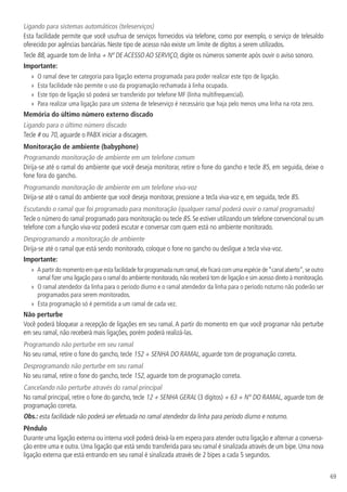 69
Ligando para sistemas automáticos (teleserviços)
Esta facilidade permite que você usufrua de serviços fornecidos via telefone, como por exemplo, o serviço de telesaldo
oferecido por agências bancárias. Neste tipo de acesso não existe um limite de dígitos a serem utilizados.
Tecle 88, aguarde tom de linha + Nº DE ACESSO AO SERVIÇO, digite os números somente após ouvir o aviso sonoro.
Importante:
»» O ramal deve ter categoria para ligação externa programada para poder realizar este tipo de ligação.
»» Esta facilidade não permite o uso da programação rechamada à linha ocupada.
»» Este tipo de ligação só poderá ser transferido por telefone MF (linha multifrequencial).
»» Para realizar uma ligação para um sistema de teleserviço é necessário que haja pelo menos uma linha na rota zero.
Memória do último número externo discado
Ligando para o último número discado
Tecle # ou 70, aguarde o PABX iniciar a discagem.
Monitoração de ambiente (babyphone)
Programando monitoração de ambiente em um telefone comum
Dirija-se até o ramal do ambiente que você deseja monitorar, retire o fone do gancho e tecle 85, em seguida, deixe o
fone fora do gancho.
Programando monitoração de ambiente em um telefone viva-voz
Dirija-se até o ramal do ambiente que você deseja monitorar, pressione a tecla viva-voz e, em seguida, tecle 85.
Escutando o ramal que foi programado para monitoração (qualquer ramal poderá ouvir o ramal programado)
Tecle o número do ramal programado para monitoração ou tecle 85. Se estiver utilizando um telefone convencional ou um
telefone com a função viva-voz poderá escutar e conversar com quem está no ambiente monitorado.
Desprogramando a monitoração de ambiente
Dirija-se até o ramal que está sendo monitorado, coloque o fone no gancho ou desligue a tecla viva-voz.
Importante:
»» A partir do momento em que esta facilidade for programada num ramal,ele ficará com uma espécie de“canal aberto”,se outro
ramal fizer uma ligação para o ramal do ambiente monitorado,não receberá tom de ligação e sim acesso direto à monitoração.
»» O ramal atendedor da linha para o período diurno e o ramal atendedor da linha para o período noturno não poderão ser
programados para serem monitorados.
»» Esta programação só é permitida a um ramal de cada vez.
Não perturbe
Você poderá bloquear a recepção de ligações em seu ramal. A partir do momento em que você programar não perturbe
em seu ramal, não receberá mais ligações, porém poderá realizá-las.
Programando não perturbe em seu ramal
No seu ramal, retire o fone do gancho, tecle 152 + SENHA DO RAMAL, aguarde tom de programação correta.
Desprogramando não perturbe em seu ramal
No seu ramal, retire o fone do gancho, tecle 152, aguarde tom de programação correta.
Cancelando não perturbe através do ramal principal
No ramal principal, retire o fone do gancho, tecle 12 + SENHA GERAL (3 dígitos) + 63 + N° DO RAMAL, aguarde tom de
programação correta.
Obs.: esta facilidade não poderá ser efetuada no ramal atendedor da linha para período diurno e noturno.
Pêndulo
Durante uma ligação externa ou interna você poderá deixá-la em espera para atender outra ligação e alternar a conversa-
ção entre uma e outra. Uma ligação que está sendo transferida para seu ramal é sinalizada através de um bipe. Uma nova
ligação externa que está entrando em seu ramal é sinalizada através de 2 bipes a cada 5 segundos.
 