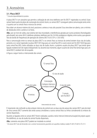 7
3. Acessórios
3.1.  Placa DECT
* Consulte disponibilidade do produto.
A placa DECT é um acessório que permite a utilização de até cinco telefones sem fio DECT¹ registrados na central. Esses
ramais fazem parte do plano de numeração da central.Assim, os ramais DECT conseguem plena comunicação tanto entre
si quanto com os ramais fixos e troncos da central.
Para obter um alcance máximo do sinal, posicione a antena o mais alto possível. Essa área deve ser aberta, com o mínimo
de obstáculos entre a antena e os fones.
Obs.: por ser livre de ruídos, esse sistema tem boa imunidade a interferências geradas por outros produtos (homologados
pelaAnatel),tais como:Wi-Fi,telefones celulares,telefones sem fio 2,4 GHz analógicos e digitais,entre outros,que operam
fora da banda de frequências de operação do sistema DECT 6.0 (1,91 a 1,92 GHz).
Para a comunicação entre os ramais da placa DECT e os ramais fixos ou troncos da central existem duas vias de áudio,
portanto, se o ramal registrado na placa DECT (D1) liga para um ramal fixo (R1) e outro ramal sem fio DECT (D2) liga para
outro ramal fixo (R2), serão utilizadas as duas vias de áudio. Assim, o próximo usuário da placa DECT que tentar gerar
ligação receberá tom de inapto (indisponível). Se, durante esse momento, algum usuário de ramal fixo tentar ligar para um
ramal DECT, receberá tom de ocupado.
A figura a seguir ilustra a interconexão dos ramais:
Comutação
2 enlaces internos e
4 enlaces troncos
4 troncos
5 ramais
sem fio DECT
12 ramais fixos
12 vias de áudio
2 vias de áudio4 vias de áudio
Interconexão dos ramais
É importante não confundir os dois enlaces internos da central com as duas vias de acesso dos ramais DECT, pois do total
de cinco ramais DECT somente dois terão acesso simultâneo a outros ramais fixos ou linhas considerando os enlaces da
central disponíveis.
Quando as ligações entre os ramais DECT forem realizadas usando a tecla Intercon (intercomunicação) do próprio apare-
lho telefônico, as vias de áudio da central ficarão disponíveis.
Obs.: somente uma placa DECT poderá ser instalada na central.
¹ Os ramais DECT não são fornecidos com a central, funcionamento garantido com aparelhos Intelbras modelo TS 40 R,TS 60 R e TS 3111.
 