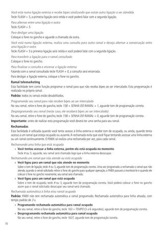 70
Você está numa ligação externa e recebe bipes sinalizando que existe outra ligação a ser atendida
Tecle FLASH + 5, a primeira ligação será retida e você poderá falar com a segunda ligação.
Para alternar entre uma ligação e outra
Tecle FLASH + 5.
Para desligar uma ligação
Coloque o fone no gancho e aguarde o chamado da outra.
Você está numa ligação externa, realiza uma consulta para outro ramal e deseja alternar a conversação entre
uma ligação e outra
Tecle FLASH + 5 a primeira ligação será retida e você poderá falar com a segunda ligação.
Para transferir a ligação para o ramal consultado
Coloque o fone no gancho.
Para finalizar a consulta e encerrar a ligação externa
Falando com o ramal consultado tecle FLASH + 0, a consulta será encerrada.
Para desligar a ligação externa, coloque o fone no gancho.
Ramal telemarketing
Esta facilidade tem como função programar o ramal para que não receba bipes ao ser intercalado. Esta programação é
realizada no próprio ramal.
Padrão: todos os ramais estão desabilitados.
Programando seu ramal para não receber bipes ao ser intercalado
No seu ramal, retire o fone do gancho, tecle 158 + SENHA DO RAMAL + 1, aguarde tom de programação correta.
Desprogramando seu ramal (neste caso, ele receberá bipes ao ser intercalado)
No seu ramal, retire o fone do gancho, tecle 158 + SENHA DO RAMAL + 0, aguarde tom de programação correta.
Importante: antes de realizar esta programação você deverá ter uma senha para seu ramal.
Rechamadas
Esta facilidade é utilizada quando você tenta acesso à linha externa e recebe tom de ocupado, ou ainda, quando tenta
acesso a um ramal que esteja ocupado ou ausente.A rechamada evita que você fique tentando acessar uma linha externa
ou um ramal continuamente. O PABX só realiza uma rechamada por vez, para cada ramal.
Rechamando uma linha que está ocupada
»» Você tentou acessar a linha externa, porém ela está ocupada no momento
Tecle # ou 5, aguarde, seu ramal será chamado logo que a linha externa desocupar.
Rechamando um ramal que não atende ou está ocupado
»» Você ligou para um ramal que não atende no momento
Sobre o tom de ligação, tecle # ou 5, aguarde tom de programação correta. Uma vez programada a rechamada o ramal que não
atende, quando o ramal solicitado retirar o fone do gancho para qualquer operação, o PABX passará a monitorá-lo e quando ele
colocar o fone no gancho novamente,seu ramal será chamado.
»» Você ligou para um ramal que está ocupado
Sobre o tom de ocupado, tecle # ou 5, aguarde tom de programação correta. Você poderá colocar o fone no gancho
assim que o ramal solicitado desocupar seu ramal será chamado.
Rechamada automática à linha e/ou ramal ocupado
Padrão: PABX não tem rechamada automática a ramal programado. Rechamada automática para linha ativada, com
tempo padrão de 3 s.
»» Programando rechamada automática para ramal ocupado
No seu ramal, retire o fone do gancho, tecle 163 + TEMPO (3 a 6 segundos), aguarde tom de programação correta.
»» Desprogramando rechamada automática para ramal ocupado
No seu ramal, retire o fone do gancho, tecle 1637, aguarde tom de programação correta.
 