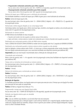 71
»» Programando rechamada automática para linha ocupada
No seu ramal, retire o fone do gancho, tecle 164 + TEMPO (3 a 6 segundos), aguarde tom de programação correta.
»» Desprogramando rechamada automática para linha ocupada
No seu ramal, retire o fone do gancho, tecle 1647, aguarde tom de programação correta.
Número de toques que o PABX gera para o solicitante da rechamada
Esta facilidade estabelece o número de toques que o PABX irá gerar para o ramal solicitante da rechamada.
Padrão: número de toques igual a três.
No ramal principal, retire o fone do gancho, tecle 12 + SENHA GERAL (3 dígitos) + 03 + TOQUES (3 a 7), aguarde tom
de programação correta.
Rechamada à última ligação dirigida ao seu ramal (pega-trote)
Você deseja realizar uma ligação para o último ramal que ligou, transferiu uma ligação ou realizou uma consulta para seu
ramal, tecle 57, aguarde tom de programação correta.
Rechamada ao número externo
O PABX oferece esta facilidade em duas situações:
»» Quando você receber tom de ocupado ao solicitar acesso à linha externa.
»» Após você teclar o número externo e receber tom sinalizando que o número chamado está ocupado ou ausente.
Realizando uma rechamada quando a linha do PABX estiver ocupada
Tecle o CÓDIGO DEACESSOÀ LINHA EXTERNA se receber tom de ocupado, tecle # ou 5, seguido do NÚMERO EXTERNO.
Realizando uma rechamada quando o número externo estiver ocupado ou não atender
Após ter digitado o número externo tecle FLASH + #. Assim que o número programado estiver sendo chamado, o PABX
fará uma ligação automaticamente para o seu ramal (esta facilidade está disponível somente para telefones MF).
Importante: para usar esta função é recomendado ativar a Detecção de sinalização de tom.
Cancelando uma rechamada
Retire o fone do gancho, tecle 1 + # e aguarde o tom de programação correta (esta facilidade está disponível somente
para telefones MF).
Tempo entre as tentativas de rechamada ao número externo
No ramal principal, retire o fone do gancho, tecle 12 + SENHA GERAL (3 dígitos) + 07 +TEMPO (1 a 9 minutos), aguarde
tom de programação correta.
Padrão: 1 minuto.
Número de tentativas para a rechamada ao número externo
Padrão: 9 tentativas.
No ramal principal, retire o fone do gancho, tecle 12 + SENHA GERAL (3 dígitos) + 06 + TENTATIVAS (1 a 9), aguarde
tom de programação correta.
Retenção de ligações
É a facilidade que permite deixar uma ligação externa em espera para executar outra. O tempo que uma ligação fica retida
para execução de outra pode ser programado.
Padrão: de fábrica a ligação ficará retida por 15 s.
Programando o tempo que uma ligação ficará retida
No seu ramal, tecle 162 + TEMPO DE RETENÇÃO (10 a 90 segundos), aguarde tom de programação correta.
Retendo uma ligação externa após ser atendida
Tecle FLASH + 69.
Obs.: caso seu telefone seja decádico o uso da tecla flash não será necessário.
Se o tempo programado para a retenção esgotar e você continuar falando com a segunda ligação, receberá bipes sinali-
zando que a ligação deverá ser atendida, coloque o fone no gancho para receber a primeira ligação desligando a ligação
atual ou utilize a facilidade Pêndulo.
 