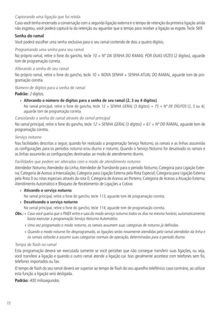 72
Capturando uma ligação que foi retida
Caso você tenha encerrado a conversação com a segunda ligação externa e o tempo de retenção da primeira ligação ainda
não esgotou, você poderá capturá-la da retenção ou aguardar que o tempo para receber a ligação se esgote.Tecle 569.
Senha do ramal
Você poderá escolher uma senha exclusiva para o seu ramal contendo de dois a quatro dígitos.
Programando uma senha para seu ramal
No próprio ramal, retire o fone do gancho, tecle 10 + Nº DA SENHA DO RAMAL POR DUAS VEZES (2 dígitos), aguarde
tom de programação correta.
Alterando a senha de seu ramal
No próprio ramal, retire o fone do gancho, tecle 10 + NOVA SENHA + SENHA ATUAL DO RAMAL, aguarde tom de pro-
gramação correta.
Número de dígitos para a senha de ramal
Padrão: 2 dígitos.
»» Alterando o número de dígitos para a senha de seu ramal (2, 3 ou 4 dígitos)
No ramal principal, retire o fone do gancho, tecle 12 + SENHA GERAL (3 dígitos) + 75 + Nº DE DÍGITOS (2, 3 ou 4),
aguarde tom de programação correta.
Cancelando a senha do ramal através do ramal principal
No ramal principal, retire o fone do gancho, tecle 12 + SENHA GERAL (3 dígitos) + 61 + Nº DO RAMAL, aguarde tom de
programação correta.
Serviço noturno
Nas facilidades descritas a seguir, quando for realizada a programação Serviço Noturno, os ramais e as linhas assumirão
as configurações para os períodos noturno e/ou diurno e noturno. Quando o Serviço Noturno for desativado os ramais e
as linhas assumirão as configurações destinadas ao modo de atendimento diurno.
Facilidades que podem ser alteradas com o modo de atendimento noturno
Atendedor Noturno;Atendedor da Linha;Atendedor deTransbordo para o período Noturno; Categoria para Ligação Exter-
na;Categoria deAcesso à Intercalação;Categoria para Ligação Externa pela Rota Especial;Categoria para Ligação Externa
pela Rota 0 ou rotas especiais através da rota 0; Categoria de Acesso ao Porteiro; Categoria de Acesso a Atuação Externa;
Atendimento Automático e Bloqueio de Recebimento de Ligações a Cobrar.
»» Ativando o serviço noturno
No ramal principal, retire o fone do gancho, tecle 113, aguarde tom de programação correta.
»» Desativando o serviço noturno
No ramal principal, retire o fone do gancho, tecle 114, aguarde tom de programação correta.
Obs.: » Caso você queira que o PABX entre e saia do modo serviço noturno todos os dias no mesmo horário, automaticamente,
basta executar a programação Serviço Noturno Automático.
» Uma vez programado o modo noturno, os ramais assumem suas categorias de noturno já definidas.
» Quando o modo noturno for desprogramado, as ligações serão novamente atendidas pelo ramal atendedor da linha e
os ramais voltarão a assumir suas categorias normais de operação, determinadas para o período diurno.
Tempo de flash no ramal
Esta programação deverá ser executada somente se você perceber que não consegue transferir suas ligações, ou seja,
você transfere a ligação e quando o outro ramal atende a ligação cai. Isso geralmente acontece com telefones sem fio,
telefones importados ou fax.
O tempo de flash do seu ramal deverá ser superior ao tempo de flash do seu aparelho telefônico; caso contrário, ao utilizar
esta função a ligação será desligada.
Padrão: 400 milissegundos.
 