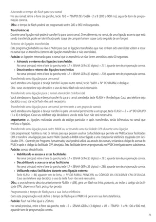 73
Alterando o tempo de flash para seu ramal
No seu ramal, retire o fone do gancho, tecle 165 + TEMPO DE FLASH - 2 a 9 (200 a 900 ms), aguarde tom de progra-
mação correta.
Obs.: o tempo de flash poderá ser programado entre 200 a 900 milissegundos.
Transferências
Durante uma ligação você poderá transferi-la para outro ramal. O recebimento, no ramal, de uma ligação externa que está
sendo transferida, pode ser identificado pelo toque de campainha (um toque curto seguido de um longo).
Retorno de ligações transferidas
Esta programação habilita ou não o PABX para que as ligações transferidas que não tenham sido atendidas voltem a tocar
no ramal que as transferiu (retorno de ligações transferidas e não atendidas).
Padrão: as ligações retornarão para o ramal que as transferiu se não forem atendidas após 60 segundos.
»» Ativando o retorno das ligações transferidas
No ramal principal,retire o fone do gancho,tecle 12 + SENHA GERAL (3 dígitos) + 271,aguarde tom de programação correta.
»» Desativando o retorno das ligações transferidas
No ramal principal,retire o fone do gancho,tecle 12 + SENHA GERAL (3 dígitos) + 270,aguarde tom de programação correta.
Transferindo uma ligação para um ramal
Você atendeu uma ligação e deseja transferi-la para outro ramal, tecle FLASH + N° DO RAMAL e desligue.
Obs.: caso seu telefone seja decádico o uso da tecla flash não será necessário.
Transferindo uma ligação para o ramal atendedor (telefonista)
Você atendeu uma ligação e deseja transferi-la para o ramal atendedor, tecle FLASH + 9 e desligue. Caso seu telefone seja
decádico o uso da tecla flash não será necessário.
Transferindo uma ligação para um ramal pertencente a um grupo de ramais
Você atendeu uma ligação e deseja transferi-la para um ramal pertencente a um grupo, tecle FLASH + 6 + Nº DO GRUPO
(1 a 4) e desligue. Caso seu telefone seja decádico o uso da tecla flash não será necessário.
Importante: as ligações realizadas através do código particular e após transferidas, serão bilhetadas no ramal que
realizou a ligação.
Transferindo uma ligação para outro PABX ou acessando uma facilidade CPA durante uma ligação
Esta programação habilita ou não os ramais para que possam usufruir da facilidade que permite via PABX acessar facilidades
CPA e transferir uma ligação para outro PABX.Quando o PABX estiver ligado a uma companhia telefônica equipada com faci-
lidades CPA - Controle por ProgramaArmazenado,você poderá utilizá-las através dos ramais,teclando o código de acesso do
PABX e após o código da facilidade CPA desejada.Esta facilidade deve ser programada no PABX interligado como subsistema.
Padrão: acesso desabilitado.
»» Habilitando o acesso a estas facilidades
No ramal principal,retire o fone do gancho,tecle 12 + SENHA GERAL (3 dígitos) + 281,aguarde tom de programação correta.
»» Desabilitando o acesso a estas facilidades
No ramal principal,retire o fone do gancho,tecle 12 + SENHA GERAL (3 dígitos) + 280, aguarde tom de programação correta.
»» Utilizando estas facilidades durante uma ligação externa
Tecle FLASH + 88, aguarde tom de linha, + Nº DO RAMAL PRINCIPAL ou CÓDIGOS DA FACILIDADE CPA DESEJADA.
Caso seu telefone seja decádico o uso da tecla flash não será necessário.
Obs.: o procedimento descrito anteriormente FLASH + (88), gera um flash na linha, portanto, ao teclar o código da facili-
dade CPA, dispense o flash, pois já foi gerado.
Programando o tempo de flash para a sua linha telefônica
Com esta programação você define o tempo de flash que o PABX irá gerar em sua linha telefônica.
Padrão: flash na linha igual a 200 ms.
No ramal principal, retire o fone do gancho, tecle 12 + SENHA GERAL (3 dígitos) + 01 + TEMPO - 1 a 9 (100 a 900 ms),
aguarde tom de programação correta.
 