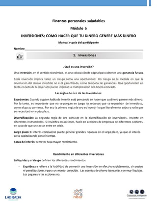 Finanzas personales saludables
Módulo 6
INVERSIONES: COMO HACER QUE TU DINERO GENERE MÁS DINERO
Manual y guía del participante
Nombre_____________________________________________________________________________
¿Qué es una inversión?
Una inversión, en el sentido económico, es una colocación de capital para obtener una ganancia futura.
Toda inversión implica tanto un riesgo como una oportunidad. Un riesgo en la medida en que la
devolución del dinero invertido no está garantizada, como tampoco las ganancias. Una oportunidad en
tanto el éxito de la inversión puede implicar la multiplicación del dinero colocado.
Las reglas de oro de las inversiones:
Excedentes: Cuando alguien habla de invertir está pensando en hacer que su dinero genere más dinero.
Por lo tanto, es importante que no se pongan en juego los recursos que se requerirán de inmediato,
como el gasto corriente. Por eso la primera regla de oro es invertir lo que literalmente sobra y no lo que
se necesitará en corto plazo.
Diversificación: La segunda regla de oro consiste en la diversificación de inversiones. Invierte en
diferentes instrumentos. Si inviertes en acciones, hazlo en acciones de empresas de diferentes sectores,
en caso de que un sector entre en crisis.
Largo plazo: El interés compuesto puede generar grandes riquezas en el largo plazo, ya que el interés
se va capitalizando con el tiempo.
Tasas de interés: A mayor tasa mayor rendimiento.
Rendimiento en diferentes inversiones
La liquidez y el riesgo definen los diferentes rendimientos
- Liquidez: se refiere a la habilidad de convertir una inversión en efectivo rápidamente, sin costos
ni penalizaciones y para un monto conocido. Las cuentas de ahorro bancarias son muy líquidas.
Los pagares y las acciones no.
1. Inversiones
 