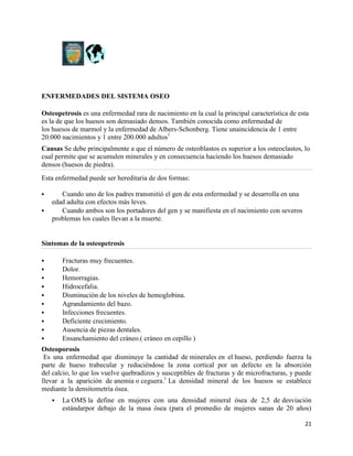 ENFERMEDADES DEL SISTEMA OSEO

Osteopetrosis es una enfermedad rara de nacimiento en la cual la principal característica de esta
es la de que los huesos son demasiado densos. También conocida como enfermedad de
los huesos de marmol y la enfermedad de Albers-Schonberg. Tiene unaincidencia de 1 entre
20.000 nacimientos y 1 entre 200.000 adultos1
Causas Se debe principalmente a que el número de osteoblastos es superior a los osteoclastos, lo
cual permite que se acumulen minerales y en consecuencia haciendo los huesos demasiado
densos (huesos de piedra).
Esta enfermedad puede ser hereditaria de dos formas:

      Cuando uno de los padres transmitió el gen de esta enfermedad y se desarrolla en una
    edad adulta con efectos más leves.
      Cuando ambos son los portadores del gen y se manifiesta en el nacimiento con severos
    problemas los cuales llevan a la muerte.


Síntomas de la osteopetrosis

       Fracturas muy frecuentes.
       Dolor.
       Hemorragias.
       Hidrocefalia.
       Disminución de los niveles de hemoglobina.
       Agrandamiento del bazo.
       Infecciones frecuentes.
       Deficiente crecimiento.
       Ausencia de piezas dentales.
       Ensanchamiento del cráneo.( cráneo en cepillo )
Osteoporosis
 Es una enfermedad que disminuye la cantidad de minerales en el hueso, perdiendo fuerza la
parte de hueso trabecular y reduciéndose la zona cortical por un defecto en la absorción
del calcio, lo que los vuelve quebradizos y susceptibles de fracturas y de microfracturas, y puede
llevar a la aparición de anemia o ceguera.1 La densidad mineral de los huesos se establece
mediante la densitometría ósea.
       La OMS la define en mujeres con una densidad mineral ósea de 2,5 de desviación
        estándarpor debajo de la masa ósea (para el promedio de mujeres sanas de 20 años)

                                                                                               21
 
