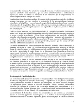 hormona tiroidea descienda. Por lo tanto, los niveles de hormonas circulantes se mantienen en un
equilibrio constante. Este mecanismo, que se conoce como homeostasis o realimentación
negativa, es similar al sistema de activación de un termostato por la temperatura de una
habitación para encender o apagar una caldera.
La administración prolongada procedente del exterior de hormonas adrenocorticales, tiroideas o
sexuales interrumpe casi por completo la producción de las correspondientes hormonas
estimulantes de la hipófisis, y provoca la atrofia temporal de las glándulas diana. Por el contrario,
si la producción de las glándulas diana es muy inferior al nivel normal, la producción continua de
hormona estimulante por la hipófisis produce una hipertrofia de la glándula, como en el bocio
por déficit de yodo.
La liberación de hormonas está regulada también por la cantidad de sustancias circulantes en
sangre, cuya presencia o utilización queda bajo controlhormonal. Los altos niveles de glucosa en
la sangre estimulan la producción y liberación de insulina mientras que los niveles reducidos
estimulan a las glándulas suprarrenales para producir adrenalina y glucagón; así se mantiene el
equilibrio en el metabolismo de los hidratos de carbono. De igual manera, un déficit de calcio en
la sangre estimula la secreción de hormona paratiroidea, mientras que los niveles elevados
estimulan la liberación de calcitonina por el tiroides.
La función endocrina está regulada también por el sistema nervioso, como le demuestra la
respuesta suprarrenal al estrés. Los distintos órganos endocrinos están sometidos a diversas
formas de control nervioso. La médula suprarrenal y la hipófisis posterior son glándulas con rica
inervación y controladas de modo directo por el sistema nervioso. Sin embargo, la corteza
suprarrenal, el tiroides y las gónadas, aunque responden a varios estímulos nerviosos, carecen de
inervación específica y mantienen su función cuando se trasplantan a otras partes del organismo.
La hipófisis anterior tiene inervación escasa, pero no puede funcionar si se trasplanta.
Se desconoce la forma en que las hormonas ejercen muchos de sus efectos metabólicos y
morfológicos. Sin embargo, se piensa que los efectos sobre la función de las células se deben a
su acción sobre las membranas celulares o enzimas, mediante la regulación de la expresión de los
genes o mediante el control de la liberación de iones u otras moléculas pequeñas. Aunque en
apariencia no se consumen o se modifican en el proceso metabólico, las hormonas pueden ser
destruidas en gran parte por degradación química. Los productos hormonales finales se excretan
con rapidez y se encuentran en la orina en grandes cantidades, y también en las heces y el sudor.


Trastornos de la Función Endocrina
Las alteraciones en la producción endocrina se pueden clasificar como de hiperfunción (exceso
de actividad) o hipofunción (actividad insuficiente). La hiperfunción de una glándula puede estar
causada por un tumor productor de hormonas que es benigno o, con menos frecuencia, maligno.
La hipofunción puede deberse a defectos congénitos, cáncer, lesiones inflamatorias,
degeneración, trastornos de la hipófisis que afectan a los órganos diana, traumatismos, o, en el
caso de enfermedad tiroidea, déficit de yodo. La hipofunción puede ser también resultado de la
extirpación quirúrgica de una glándula o de la destrucción por radioterapia.
La hiperfunción de la hipófisis anterior con sobreproducción de hormona del crecimiento
provoca en ocasiones gigantismo o acromegalia, o si se produce un exceso de producción de
hormona estimulante de la corteza suprarrenal, puede resultar un grupo de síntomas conocidos

                                                                                                  31
 