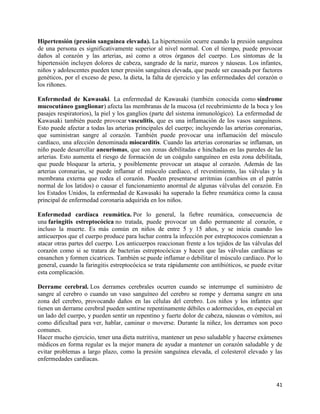 Hipertensión (presión sanguínea elevada). La hipertensión ocurre cuando la presión sanguínea
de una persona es significativamente superior al nivel normal. Con el tiempo, puede provocar
daños al corazón y las arterias, así como a otros órganos del cuerpo. Los síntomas de la
hipertensión incluyen dolores de cabeza, sangrado de la nariz, mareos y náuseas. Los infantes,
niños y adolescentes pueden tener presión sanguínea elevada, que puede ser causada por factores
genéticos, por el exceso de peso, la dieta, la falta de ejercicio y las enfermedades del corazón o
los riñones.

Enfermedad de Kawasaki. La enfermedad de Kawasaki (también conocida como síndrome
mucocutáneo ganglionar) afecta las membranas de la mucosa (el recubrimiento de la boca y los
pasajes respiratorios), la piel y los ganglios (parte del sistema inmunológico). La enfermedad de
Kawasaki también puede provocar vasculitis, que es una inflamación de los vasos sanguíneos.
Esto puede afectar a todas las arterias principales del cuerpo; incluyendo las arterias coronarias,
que suministran sangre al corazón. También puede provocar una inflamación del músculo
cardíaco, una afección denominada miocarditis. Cuando las arterias coronarias se inflaman, un
niño puede desarrollar aneurismas, que son zonas debilitadas e hinchadas en las paredes de las
arterias. Esto aumenta el riesgo de formación de un coágulo sanguíneo en esta zona debilitada,
que puede bloquear la arteria, y posiblemente provocar un ataque al corazón. Además de las
arterias coronarias, se puede inflamar el músculo cardíaco, el revestimiento, las válvulas y la
membrana externa que rodea el corazón. Pueden presentarse arritmias (cambios en el patrón
normal de los latidos) o causar el funcionamiento anormal de algunas válvulas del corazón. En
los Estados Unidos, la enfermedad de Kawasaki ha superado la fiebre reumática como la causa
principal de enfermedad coronaria adquirida en los niños.

Enfermedad cardíaca reumática. Por lo general, la fiebre reumática, consecuencia de
una faringitis estreptocócica no tratada, puede provocar un daño permanente al corazón, e
incluso la muerte. Es más común en niños de entre 5 y 15 años, y se inicia cuando los
anticuerpos que el cuerpo produce para luchar contra la infección por estreptococos comienzan a
atacar otras partes del cuerpo. Los anticuerpos reaccionan frente a los tejidos de las válvulas del
corazón como si se tratara de bacterias estreptocócicas y hacen que las válvulas cardíacas se
ensanchen y formen cicatrices. También se puede inflamar o debilitar el músculo cardíaco. Por lo
general, cuando la faringitis estreptocócica se trata rápidamente con antibióticos, se puede evitar
esta complicación.

Derrame cerebral. Los derrames cerebrales ocurren cuando se interrumpe el suministro de
sangre al cerebro o cuando un vaso sanguíneo del cerebro se rompe y derrama sangre en una
zona del cerebro, provocando daños en las células del cerebro. Los niños y los infantes que
tienen un derrame cerebral pueden sentirse repentinamente débiles o adormecidos, en especial en
un lado del cuerpo, y pueden sentir un repentino y fuerte dolor de cabeza, náuseas o vómitos, así
como dificultad para ver, hablar, caminar o moverse. Durante la niñez, los derrames son poco
comunes.
Hacer mucho ejercicio, tener una dieta nutritiva, mantener un peso saludable y hacerse exámenes
médicos en forma regular es la mejor manera de ayudar a mantener un corazón saludable y de
evitar problemas a largo plazo, como la presión sanguínea elevada, el colesterol elevado y las
enfermedades cardíacas.



                                                                                                41
 