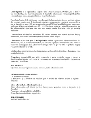 La inteligencia es la capacidad de adaptarse a las situaciones nuevas. De hecho, no se trata de
una habilidad fija, sino mas bien una suma de facultades relacionadas, otorgados por la corteza
cerebral, la capa nerviosa que recubre todo el cerebro humano.

Tanto la definición de la inteligencia como la medición han suscitado siempre recelos y criticas.
Sin embargo, muchos tests de inteligencia establecen su puntuación a partir de un promedio, al
que se ha dado un valor 100. así, se determina que el 70% de la población posee un cociente
intelectual (CI) normal, situado entre 85 y 115. Una buena herencia y un ambiente propicio son
dos circunstancias esenciales para que una persona pueda desarrollar todo su potencial
intelectual.

La memoria es otra facultad maravillosa del cerebro humano, pues permite registrar datos y
sensaciones, revivirlos a voluntad después de minutos o años después.

La memoria es una sola, pero se distinguen tres niveles, según cuanto tiempo se recuerda una
información, esta es la memoria inmediata, de solo unos segundos, la memoria a corto plazo, de
unas horas a unos pocos días, y la memoria a largo plazo, en que los datos se graban a fuego y
pueden recordarse toda la vida.

Inteligencia y memoria son dos facultades que un cerebro soñoliento realiza a duras penas y sin
ningún lucimiento.

El sueño es imprescindible para vivir, en especial el sueño profundo, en que el cuerpo se
abandona a la relajación y el cerebro se enfrasca en una frenética actividad onírica (actividad de
los sueños y pesadillas).

BIBLIOGRAFIA
http://html.rincondelvago.com/sistema-nervioso_partes-y-funciones.html


Enfermedades del sistema nervioso
Las enfermedades físicas
El Parkinson y Alzheimer: se producen por la muerte de neuronas afectan a algunas
funciones.

Otras enfermedades del sistema Nervioso
Otras enfermedades del sistema nervioso tienen causas psíquicas como la depresión o la
Ansiedad.
Pueden prevenirse con hábitos saludables.
Evitar el consumo de tabaco, alcohol etc...

BIBLIOGRAFIA
http://www.slideshare.net




                                                                                               58
 
