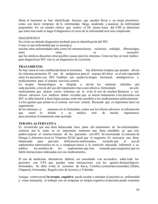 Hasta el momento se han identificado factores que pueden llevar a un mejor pronóstico
como son inicio temprano de la enfermedad, fatiga moderada y ausencia de enfermedad
psiquiatrita. En un estudio clínico que realizo el Dr. James Jones del CDC se determino
que entre mas tarde se haga el diagnostico el curso de la enfermedad será mas complicado.

DIAGNOSTICO
No existe un método diagnostico probado para la identificación del SFC.
Como es una enfermedad que se asemeja a
muchas otras enfermedades tales como la5 mononucleosis, esclerosis múltiple, fibromialgia,
entre                         otras,                         es                       necesario
que los médicos descarten otras posibles causas para los síntomas. Como no hay un teste médico
para diagnosticar SFC este es un diagnostico de exclusión.

TRATAMIENTO
No hay causa ni cura establecida hasta el momento, hay diferentes terapias que pueden aliviar
los síntomas primarios. El uso de analgésicos para el manejo del dolor es el más reportado
entre los pacientes con SFC. También son usados la terapia hormonal, antidepresivos y
medicamentos para el sistema nervioso central.
La terapia farmacológica es dirigida a aliviar los síntomas referidos por
cada paciente, a través del uso del tratamiento mas costo-efectivo, formulando            un solo
medicamento que mejore varios síntomas, así se evita el uso de muchos fármacos y sus
efectos adversos. Los médicos deben recordar que al iniciar tratamiento a los pacientes con
SFC se debe hacerlo a dosis bajas porque son6 más sensibles a los medicamentos particularment
e a los agentes que actúan en el sistema nervioso central. Recuerde que es importante hacer un
seguimiento
de los síntomas, si     mejoran con lo formulado, cuales son los efectos adversos, la información
que      usted    le    brinde      a     su    médico      será     de   mucha      importancia
para encontrar el tratamiento más acertado.

TERAPIA ALTERNATIVA
Es reconocido que una dieta balanceada hace parte del tratamiento de las enfermedades
crónicas por lo tanto se en importante mantener una dieta saludable, ya que esta
podría mejorar el sistema inmune de los pacientes con SFC. Se recomienda el consumo de
Omega 3, alimentos ricos en Vitamina B12al igual que el magnesio. Es necesaria una dieta
balanceada      para    prevenir    deficiencias nutricionales,   recuerde que    el    uso de
suplementos nutricionales no va a remplazar nunca a la nutrición adecuada. Infórmele a su
médico      los nombres de     los     suplementos que esta     tomando para asegurarse que no
habrá interacciones indeseadas con sus medicamentos.

El uso de medicinas alternativas debería ser consultado con un medico, sobre todo los
pacientes con CFS que pueden tener interacciones con los agentes farmacológicos
formulados. Se debe evitar el consumo de Kava, Comfrey (consolida/consuelda), Efedra,
Chaparral, Germander, Regaliz (raíz de licorice) y Yohimbe.

Aunque controversial la terapia cognitiva puede ayudar a entender al paciente su enfermedad
y como manejarla, al trabajar con un terapeuta en terapia cognitiva el paciente puede examinar

                                                                                              61
 