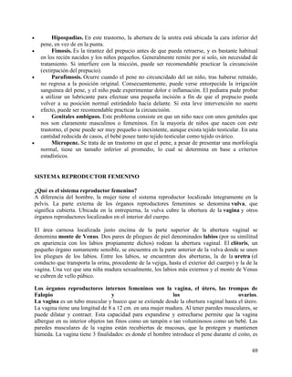 Hipospadias. En este trastorno, la abertura de la uretra está ubicada la cara inferior del
  pene, en vez de en la punta.
       Fimosis. Es la tirantez del prepucio antes de que pueda retraerse, y es bastante habitual
  en los recién nacidos y los niños pequeños. Generalmente remite por si solo, sin necesidad de
  tratamiento. Si interfiere con la micción, puede ser recomendable practicar la circuncisión
  (extirpación del prepucio).
       Parafimosis. Ocurre cuando el pene no circuncidado del un niño, tras haberse retraído,
  no regresa a la posición original. Consecuentemente, puede verse entorpecida la irrigación
  sanguínea del pene, y el niño pude experimentar dolor e inflamación. El pediatra pude probar
  a utilizar un lubricante para efectuar una pequeña incisión a fin de que el prepucio pueda
  volver a su posición normal estirándolo hacia delante. Si esta leve intervención no suerte
  efecto, puede ser recomendable practicar la circuncisión.
       Genitales ambiguos. Este problema consiste en que un niño nace con unos genitales que
  nos son claramente masculinos o femeninos. En la mayoría de niños que nacen con este
  trastorno, el pene puede ser muy pequeño o inexistente, aunque exista tejido testicular. En una
  cantidad reducida de casos, el bebé posee tanto tejido testicular como tejido ovárico.
       Micropene. Se trata de un trastorno en que el pene, a pesar de presentar una morfología
  normal, tiene un tamaño inferior al promedio, lo cual se determina en base a criterios
  estadísticos.


SISTEMA REPRODUCTOR FEMENINO

¿Qué es el sistema reproductor femenino?
A diferencia del hombre, la mujer tiene el sistema reproductor localizado íntegramente en la
pelvis. La parte externa de los órganos reproductores femeninos se denomina vulva, que
significa cubierta. Ubicada en la entrepierna, la vulva cubre la obertura de la vagina y otros
órganos reproductores localizados en el interior del cuerpo.

El área carnosa localizada justo encima de la parte superior de la abertura vaginal se
denomina monte de Venus. Dos pares de pliegues de piel denominados labios (por su similitud
en apariencia con los labios propiamente dichos) rodean la abertura vaginal. El clítoris, un
pequeño órgano sumamente sensible, se encuentra en la parte anterior de la vulva donde se unen
los pliegues de los labios. Entre los labios, se encuentran dos aberturas, la de la uretra (el
conducto que transporta la orina, procedente de la vejiga, hasta el exterior del cuerpo) y la de la
vagina. Una vez que una niña madura sexualmente, los labios más externos y el monte de Venus
se cubren de vello púbico.

Los órganos reproductores internos femeninos son la vagina, el útero, las trompas de
Falopio                           y                        los                         ovarios.
La vagina es un tubo muscular y hueco que se extiende desde la obertura vaginal hasta el útero.
La vagina tiene una longitud de 8 a 12 cm. en una mujer madura. Al tener paredes musculares, se
puede dilatar y contraer. Esta capacidad para expandirse y estrecharse permite que la vagina
albergue en su interior objetos tan finos como un tampón o tan voluminosos como un bebé. Las
paredes musculares de la vagina están recubiertas de mucosas, que la protegen y mantienen
húmeda. La vagina tiene 3 finalidades: es donde el hombre introduce el pene durante el coito, es

                                                                                                69
 