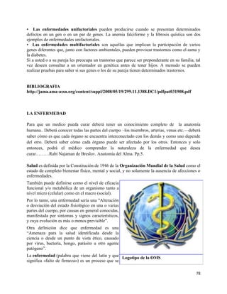 • Las enfermedades unifactoriales pueden producirse cuando se presentan determinados
defectos en un gen o en un par de genes. La anemia falciforme y la ﬁbrosis quística son dos
ejemplos de enfermedades unifactoriales.
• Las enfermedades multifactoriales son aquellas que implican la participación de varios
genes diferentes que, junto con factores ambientales, pueden provocar trastornos como el asma y
la diabetes.
Si a usted o a su pareja les preocupa un trastorno que parece ser preponderante en su familia, tal
vez deseen consultar a un orientador en genética antes de tener hijos. A menudo se pueden
realizar pruebas para saber si sus genes o los de su pareja tienen determinados trastornos.


BIBLIOGRAFIA
http://jama.ama-assn.org/content/suppl/2008/05/19/299.11.1388.DC1/pdfpat031908.pdf



LA ENFERMEDAD

Para que un medico pueda curar deberá tener un conocimiento completo de la anatomía
humana.. Deberá conocer todas las partes del cuerpo –los miembros, arterias, venas etc.—deberá
saber cómo es que cada órgano se encuentra interconectado con los demás y como uno depende
del otro. Deberá saber cómo cada órgano puede ser afectado por los otros. Entonces y solo
entonces, podrá el médico comprender la naturaleza de la enfermedad que desea
curar………Rabi Najaman de Breslov. Anatomía del Alma. Pp.5.

Salud es definida por la Constitución de 1946 de la Organización Mundial de la Salud como el
estado de completo bienestar físico, mental y social, y no solamente la ausencia de afecciones o
enfermedades.
También puede definirse como el nivel de eficacia
funcional y/o metabólica de un organismo tanto a
nivel micro (celular) como en el macro (social).
Por lo tanto, una enfermedad sería una "Alteración
o desviación del estado fisiológico en una o varias
partes del cuerpo, por causas en general conocidas,
manifestada por síntomas y signos característicos,
y cuya evolución es más o menos previsible‖.
Otra definición dice que enfermedad es una
―Amenaza para la salud identificada desde la
ciencia o desde un punto de vista ético, causado
por virus, bacteria, hongo, parásito u otro agente
patógeno‖.
La enfermedad (palabra que viene del latín y que Logotipo de la OMS
significa «falto de firmeza») es un proceso que se

                                                                                               78
 