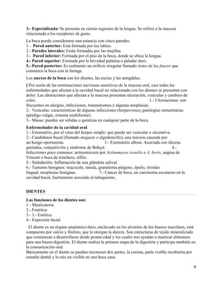 3.- Especializada: Se presenta en ciertas regiones de la lengua. Se refiere a la mucosa
relacionada a los receptores de gusto.
La boca puede considerarse una estancia con cinco paredes:
1.- Pared anterior: Está formada por los labios.
2.- Paredes laterales: Están formadas por las mejillas.
3.- Pared inferior: Formada por el piso de la boca, donde se ubica la lengua.
4.- Pared superior: Formada por la bóvedad palatina o paladar duro.
5.- Pared posterior: Es realmente un orificio irregular llamado itsmo de las fauces que
comunica la boca con la faringe.
Los anexos de la boca son los dientes, las encías y las amígdalas.
] Por razón de las terminaciones nerviosas sensitivas de la mucosa oral, casi todas las
enfermedades que afectan a la cavidad bucal no relacionada con los dientes se presentan con
dolor. Las alteraciones que afectan a la mucosa presentan ulceración, vesículas y cambios de
color.                                                                   1.- Ulceraciones: son
frecuentes en alergias, infecciones, traumatismos y algunas neoplasias.
2.- Vesículas: características de algunas infecciones (herpesvirus), patologías inmunitarias
(pénfigo vulgar, eritema multiforme).
3.- Masas: pueden ser sólidas o quísticas en cualquier parte de la boca.
Enfermedades de la cavidad oral
1.- Estomatitis, por el virus del herpes simple: que puede ser vesicular o ulcerativa.
2.- Candidiasis bucal (llamado muguete o algodoncillo), una micosis causada por
un hongo oportunista.                           3.- Estomatitis aftosa: Asociada con úlceras
genitales, conjuntivitis y síndrome de Behçet.                                         4.-
Infecciones poco comunes: actinomicosis por Actinomyces israelis o A. bovis, angina de
Vincent o boca de trinchera, sífilis.
5.- Sialadenitis: Inflamación de una glándula salival.
6.- Tumores benignos: mucocele, ránula, granuloma piógeno, épulis, tiroides
lingual, neoplasias benignas.               7.- Cáncer de boca, un carcinoma escamoso en la
cavidad bucal, fuertemente asociado al tabaquismo.


DIENTES
Las funciones de los dientes son:
1.- Masticatoria
2.- Fonética
3.- 3.- Estética
4.- Expresión facial
  El diente es un órgano anatómico duro, enclavado en los alvéolos de los huesos maxilares, está
compuesto por calcio y fósforo, que le otorgan la dureza. Son estructuras de tejido mineralizado
que comienzan a desarrollarse desde pronta edad y los cuales nos ayudan a masticar alimentos
para una buena digestión. El diente realiza la primera etapa de la digestión y participa también en
la comunicación oral.
Básicamente en el diente se pueden reconocer dos partes, la corona, parte visible recubierta por
esmalte dental y la raíz no visible en una boca sana.

                                                                                                  8
 