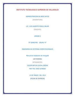 INSTITUTO TECNOLOGICO SUPERIOR DE VALLADOLID
ADMINISTRACION DE BASE DATOS
(ASIGNATURA)
LIC. LUIS ALBERTO MUKUL BALAM
(DOCENTE)
UNIDAD 2
6º SEMESTRE GRUPO “A”
INGENIERIA EN SISTEMAS COMPUTACIONALES
Manual de instalación de mongodb
(ACTIVIDAD)
INTEGRANTES:
COCOM BATUN LOYDA LORENA
MAY PUC JOSE ALFREDO
14 DE MARZO DEL 2014
(FECHA DE ENTREGA)
 
