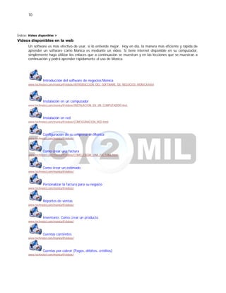 10
Índice: Videos disponibles >
Videos disponibles en la web
Un software es más efectivo de usar, si lo entiende mejor. Hoy en día, la manera más eficiente y rápida de
aprender un software como Monica es mediante un video. Si tiene internet disponible en su computador,
simplemente haga utilizar los enlaces que a continuación se muestran y en las lecciones que se muestran a
continuación y podrá aprender rápidamente el uso de Monica.
Introducción del software de negocios Monica
www.technotel.com/monica9/videos/INTRODUCCION_DEL_SOFTWARE_DE_NEGOCIOS_MONICA.html
Instalación en un computador
www.technotel.com/monica9/videos/INSTALACION_EN_UN_COMPUTADOR.html
Instalación en red
www.technotel.com/monica9/videos/CONFIGURACION_RED.html
Configuración de su empresa en Monica
www.technotel.com/monica9/videos/
Como crear una factura
www.technotel.com/monica9/videos/COMO_CREAR_UNA_FACTURA.html
Como crear un estimado
www.technotel.com/monica9/videos/
Personalizar la factura para su negocio
www.technotel.com/monica9/videos/
Reportes de ventas
www.technotel.com/monica9/videos/
Inventario: Como crear un producto
www.technotel.com/monica9/videos/
Cuentas corrientes
www.technotel.com/monica9/videos/
Cuentas por cobrar (Pagos, débitos, créditos)
www.technotel.com/monica9/videos/
 