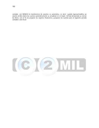 100
contable, con MONICA la transferencia de asientos es automática, es decir, cuando ingresa/modifica un
asiento al libro diario las cuentas automáticamente se actualizan en el mayor. Al final del período se cierran
los libros, con el fin de preparar los reportes financieros y preparar las cuentas para el siguiente período
contable o año fiscal.
 