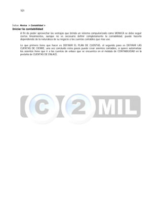 101
Índice: Monica > Contabilidad >
Iniciar la contabilidad
A fin de poder aprovechar las ventajas que brinda un sistema computarizado como MONICA se debe seguir
ciertos lineamientos, aunque no es necesario definir completamente la contabilidad, puede hacerlo
dependiendo de la naturaleza de su negocio o las cuentas contables que mas use.
Lo que primero tiene que hacer es DEFINIR EL PLAN DE CUENTAS, el segundo paso es DEFINIR LAS
CUENTAS DE CIERRE, una vez concluido estos pasos puede crear asientos contables, si quiere automatizar
los asientos tiene que ir a las cuentas de enlace que se encuentra en el módulo de CONTABILIDAD en la
pestaña de CUENTAS DE ENLACE.
 
