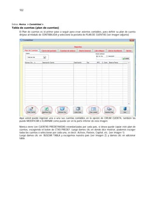 102
Índice: Monica > Contabilidad >
Tabla de cuentas (plan de cuentas)
El Plan de cuentas es el primer paso a seguir para crear asientos contables, para definir su plan de cuenta
diríjase al módulo de CONTABILIDA y seleccione la pestaña de PLAN DE CUENTAS (ver imagen adjunta)
Aquí usted puede ingresar una a una sus cuentas contables en la opción de CREAR CUENTA, también las
puede MODIFICAR o ELIMINAR como puede ver en la parte inferior de esta imagen.
Monica viene con CUENTAS PREDEFINIDAS estandarizadas por cada país, si desea puede copiar este plan de
cuentas, escogiendo el botón de CTAS PREDEF. Luego damos clic en donde dice mostrar, podemos escoger
todas las cuentas o seleccionar por cada una, es decir: Activos, Pasivos, Capital, etc. (ver imagen 1)
Luego damos clic en BUSCAR TABLA y escogemos nuestro país (ver imagen 2) y damos clic en adicionar
tabla.
 