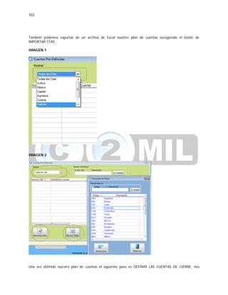 103
También podemos exportar de un archivo de Excel nuestro plan de cuentas escogiendo el botón de
IMPORTAR CTAS.
IMAGEN 1
IMAGEN 2
Una vez definido nuestro plan de cuentas el siguiente paso es DEFINIR LAS CUENTAS DE CIERRE, nos
 