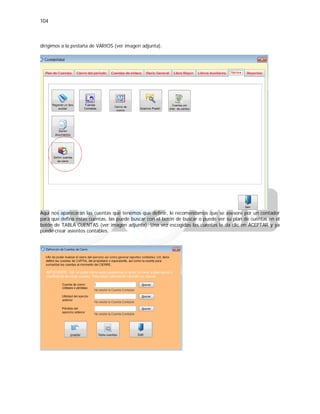 104
dirigimos a la pestaña de VARIOS (ver imagen adjunta).
Aquí nos aparecerán las cuentas que tenemos que definir, le recomendamos que se asesore por un contador
para que defina estas cuentas, las puede buscar con el botón de buscar o puede ver su plan de cuentas en el
botón de TABLA CUENTAS (ver imagen adjunta). Una vez escogidas las cuentas le da clic en ACEPTAR y ya
puede crear asientos contables.
 
