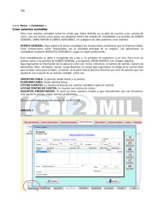 105
Índice: Monica > Contabilidad >
Crear asientos contables
Para crear asientos contables usted ha tenido que haber definido ya su plan de cuentas y las cuentas de
cierre, una vez hechos estos pasos nos dirigimos dentro del módulo de contabilidad a la pestaña de DIARIO
GENERAL, LIBRO MAYOR O LIBROS AUXILIARES, en cualquiera de ellos podemos crear asientos.
DIARIO GENERAL: Aquí registra de forma cronológica las transacciones económicas que la empresa realiza.
Estas transacciones están relacionadas con la actividad principal de su negocio. Las operaciones se
contabilizan mediante ASIENTOS CONTABLES, según se vayan produciendo.
Esta contabilización se debe ir recogiendo día a día o, en periodos no superiores a un mes. Para crear un
asiento vamos a la pestaña de DIARIO GENERAL y escogemos CREAR ASIENTO (ver imagen adjunta).
Aquí ingresamos la información de la cabecera como son: fecha, referencia, el número de asiento, número de
documento, libro, correlativo, fuente. Luego llenamos el cuerpo aquí ingresamos el código de la cuenta tanto
para el debe como para el haber, el monto, en la parte lateral derecha tenemos una serie de botones que nos
ayudaran a la creación de un asiento contable, como son:
INSERTAR LINEA: Le permite añadir líneas a su asiento.
ELIMIANR LINEA: Puede eliminar líneas.
LISTAR CUENTAS: Le muestra la lista de sus cuentas contables o plan de cuentas.
LISTAR CENTRO DE COSTOS: Le muestra sus centros de costos.
ASIENTOS PREDEFINIDOS: Si usted ya tiene asientos creados y que normalmente usa con frecuencia,
esta opción le permite copiar asientos predefinidos.
Una vez terminado el asiento damos clic en ACEPTAR.
IMAGEN 1
 