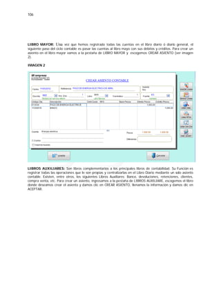 106
LIBRO MAYOR: Una vez que hemos registrado todas las cuentas en el libro diario ó diario general, el
siguiente paso del ciclo contable es pasar las cuentas al libro mayo con sus débitos y créditos. Para crear un
asiento en el libro mayor vamos a la pestaña de LIBRO MAYOR y escogemos CREAR ASIENTO (ver imagen
2).
IMAGEN 2
LIBROS AUXILIARES: Son libros complementarios a los principales libros de contabilidad. Su Función es
registrar todas las operaciones que le son propias y centralizarlas en el Libro Diario mediante un solo asiento
contable. Existen, entre otros, los siguientes Libros Auxiliares: Banco, devoluciones, retenciones, clientes,
compra venta, etc. Para crear un asiento, ingresamos a la pestaña de LIBROS AUXILIARE, escogemos el libro
donde deseamos crear el asiento y damos clic en CREAR ASIENTO, llenamos la información y damos clic en
ACEPTAR.
 