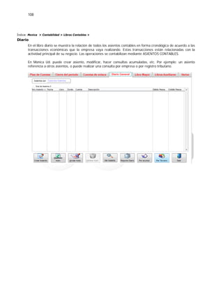108
Índice: Monica > Contabilidad > Libros Contables >
Diario
En el libro diario se muestra la relación de todos los asientos contables en forma cronológica de acuerdo a las
transacciones económicas que la empresa vaya realizando. Estas transacciones están relacionadas con la
actividad principal de su negocio. Las operaciones se contabilizan mediante ASIENTOS CONTABLES.
En Monica Ud. puede crear asiento, modificar, hacer consultas acumuladas, etc. Por ejemplo: un asiento
referencia a otros asientos, o puede realizar una consulta por empresa o por registro tributario.
 