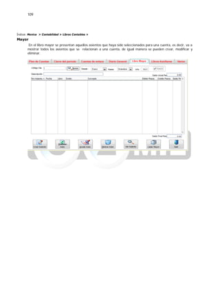109
Índice: Monica > Contabilidad > Libros Contables >
Mayor
En el libro mayor se presentan aquellos asientos que haya sido seleccionados para una cuenta, es decir, va a
mostrar todos los asientos que se relacionan a una cuenta, de igual manera se pueden crear, modificar y
eliminar.
 