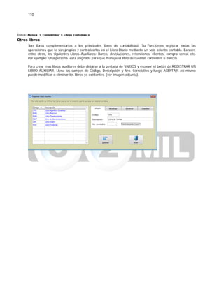 110
Índice: Monica > Contabilidad > Libros Contables >
Otros libros
Son libros complementarios a los principales libros de contabilidad. Su Función es registrar todas las
operaciones que le son propias y centralizarlas en el Libro Diario mediante un solo asiento contable. Existen,
entre otros, los siguientes Libros Auxiliares: Banco, devoluciones, retenciones, clientes, compra venta, etc.
Por ejemplo: Una persona esta asignada para que maneje el libro de cuentas corrientes o Bancos.
Para crear mas libros auxiliares debe dirigirse a la pestaña de VARIOS y escoger el botón de REGISTRAR UN
LIBRO AUXILIAR. Llena los campos de Código, Descripción y Nro. Correlativo y luego ACEPTAR, así mismo
puede modificar o eliminar los libros ya existentes. (ver imagen adjunta).
 