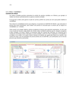 111
Índice: Monica > Contabilidad >
Cuentas de enlace
Los enlaces contables permiten automatizar la emisión de asientos contables en el Monica, por ejemplo: al
realizar una factura automáticamente se genera el asiento contable.
En la pg.102 se indicó como generar el plan de cuentas y definir las cuentas de cierre para poder habilitar la
contabilidad.
Para enlazar la contabilidad tenemos que dirigirnos a la pestaña de CUENTAS DE ENLACE, aquí selecciona el
proceso que desea automatizar, para realizar este proceso es necesario que se asesore por un experto en
contabilidad o un contador.
Como vemos en la imagen adjunta, primero escogemos el proceso que queremos automatizar, en este caso
es la creación de facturas, luego donde dice Activar enlace contable le ponemos que SI, después escogemos
el libro contable y la fuente. Donde se encuentran todas las cuentas que interviene en el proceso de la
creación de una factura vamos colocando su cuenta contable y centro de costo y asignamos si corresponde a
un débito o un crédito. En la parte inferior tenemos los botones de ayuda para buscar las cuentas o los
centros de costos, una vez terminado este proceso damos clic en ACEPTAR, y así continuamos con el resto de
procesos que deseamos automatizar.
 