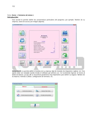 112
Índice: Monica > Parámetros del sistema >
Introducción
Esta sección le permite definir las características particulares del programa, por ejemplo: Nombre de su
empresa, claves de acceso (ver imagen adjunta).
GENERALES: Le permite definir el nombre de su empresa, tipo de moneda, los impuestos a aplicar, etc. Esta
opción debe ser revisada cuando instala el software por primera vez. Se recomienda ingresar al menos al
botón de básicos, ya que allí se encuentran parámetros muy importantes para definir su negocio: Nombre de
la empresa, moneda a utilizar, configuración de formatos, etc.
 