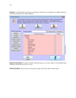 113
ACCESO: Le permite definir las personas o usuarios que tendrán acceso al programa con algunas opciones o
restricciones especificas (ver imagen adjunta).
ARCHIVO HISTORICO: Le permite archivar información que ya no va hacer usada, en otras palabras quita
del Monica información que ya no se va usar.
PUNTO DE VENTA: como lo vimos en la lección de la pág. 640, permite definir el punto venta.
 